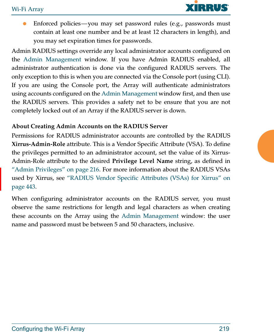 Wi-Fi ArrayConfiguring the Wi-Fi Array 219Enforced policies — you may set password rules (e.g., passwords must contain at least one number and be at least 12 characters in length), and you may set expiration times for passwords. Admin RADIUS settings override any local administrator accounts configured on the  Admin Management window. If you have Admin RADIUS enabled, all administrator authentication is done via the configured RADIUS servers. The only exception to this is when you are connected via the Console port (using CLI). If you are using the Console port, the Array will authenticate administrators using accounts configured on the Admin Management window first, and then use the RADIUS servers. This provides a safety net to be ensure that you are not completely locked out of an Array if the RADIUS server is down.About Creating Admin Accounts on the RADIUS Server Permissions for RADIUS administrator accounts are controlled by the RADIUS Xirrus-Admin-Role attribute. This is a Vendor Specific Attribute (VSA). To define the privileges permitted to an administrator account, set the value of its Xirrus-Admin-Role attribute to the desired Privilege Level Name string, as defined in “Admin Privileges” on page 216. For more information about the RADIUS VSAs used by Xirrus, see “RADIUS Vendor Specific Attributes (VSAs) for Xirrus” on page 443. When configuring administrator accounts on the RADIUS server, you must observe the same restrictions for length and legal characters as when creating these accounts on the Array using the Admin Management window: the user name and password must be between 5 and 50 characters, inclusive. 