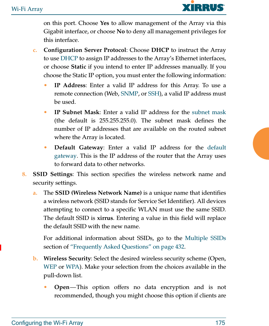 Wi-Fi ArrayConfiguring the Wi-Fi Array 175on this port. Choose Yes to allow management of the Array via this Gigabit interface, or choose No to deny all management privileges for this interface.c. Configuration Server Protocol: Choose DHCP to instruct the Array to use DHCP to assign IP addresses to the Array’s Ethernet interfaces, or choose Static if you intend to enter IP addresses manually. If you choose the Static IP option, you must enter the following information:•IP Address: Enter a valid IP address for this Array. To use aremote connection (Web, SNMP, or SSH), a valid IP address must be used.•IP Subnet Mask: Enter a valid IP address for the subnet mask(the default is 255.255.255.0). The subnet mask defines the number of IP addresses that are available on the routed subnet where the Array is located.•Default Gateway: Enter a valid IP address for the default gateway. This is the IP address of the router that the Array uses to forward data to other networks.8. SSID Settings: This section specifies the wireless network name and security settings.a. The SSID (Wireless Network Name) is a unique name that identifies a wireless network (SSID stands for Service Set Identifier). All devices attempting to connect to a specific WLAN must use the same SSID. The default SSID is xirrus. Entering a value in this field will replace the default SSID with the new name.For additional information about SSIDs, go to the Multiple SSIDssection of “Frequently Asked Questions” on page 432.b. Wireless Security: Select the desired wireless security scheme (Open, WEP or WPA). Make your selection from the choices available in the pull-down list.•Open — This option offers no data encryption and is not recommended, though you might choose this option if clients are 