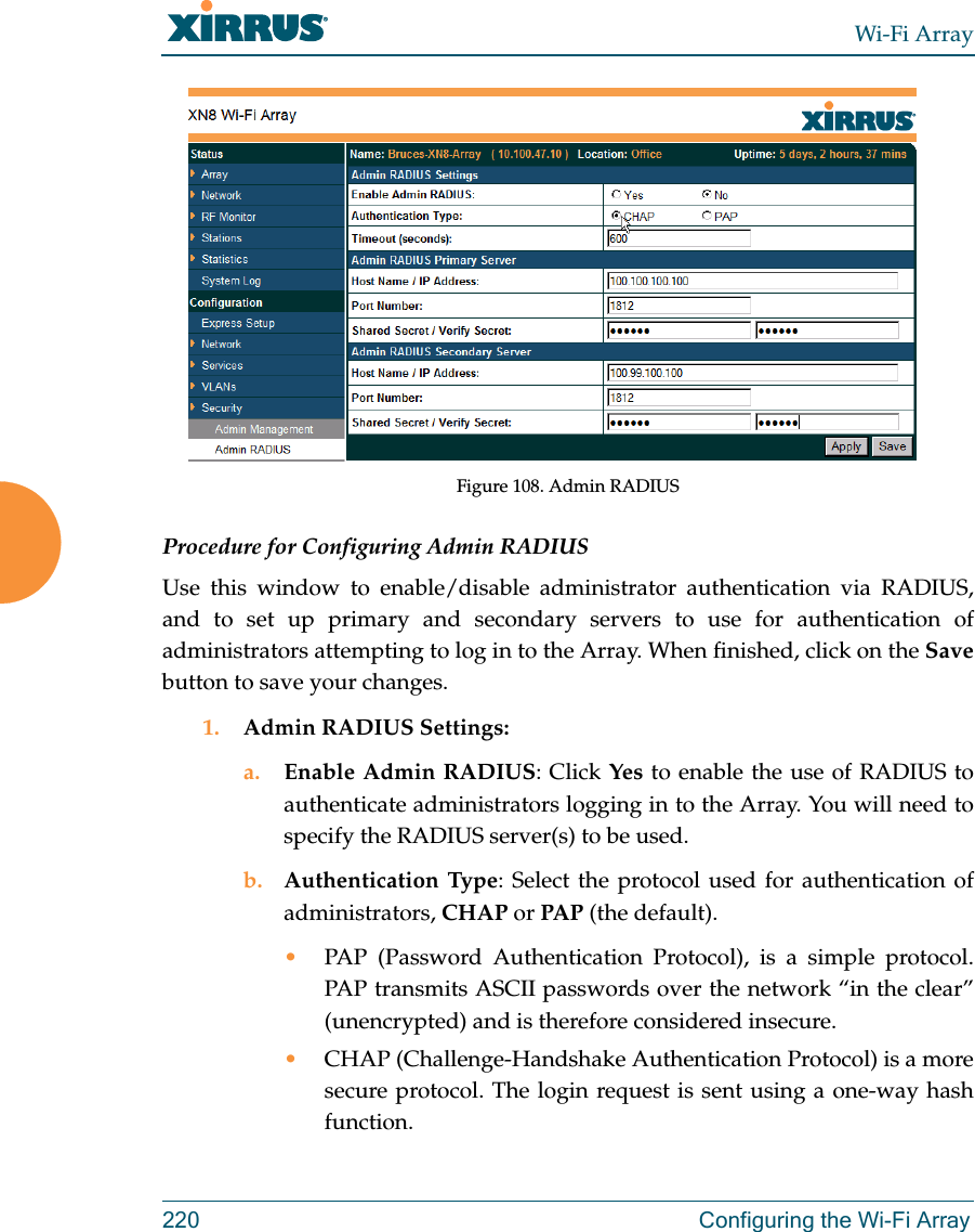 Wi-Fi Array220 Configuring the Wi-Fi ArrayFigure 108. Admin RADIUS Procedure for Configuring Admin RADIUS Use this window to enable/disable administrator authentication via RADIUS, and to set up primary and secondary servers to use for authentication of administrators attempting to log in to the Array. When finished, click on the Savebutton to save your changes.1. Admin RADIUS Settings: a. Enable Admin RADIUS: Click Yes to enable the use of RADIUS to authenticate administrators logging in to the Array. You will need to specify the RADIUS server(s) to be used. b. Authentication Type: Select the protocol used for authentication of administrators, CHAP or PAP (the default). •PAP (Password Authentication Protocol), is a simple protocol. PAP transmits ASCII passwords over the network “in the clear” (unencrypted) and is therefore considered insecure. •CHAP (Challenge-Handshake Authentication Protocol) is a more secure protocol. The login request is sent using a one-way hash function.