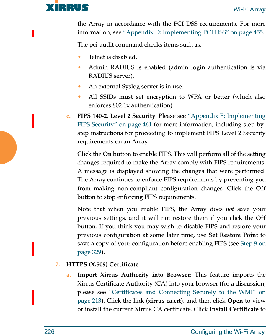 Wi-Fi Array226 Configuring the Wi-Fi Arraythe Array in accordance with the PCI DSS requirements. For more information, see “Appendix D: Implementing PCI DSS” on page 455.The pci-audit command checks items such as: •Telnet is disabled.•Admin RADIUS is enabled (admin login authentication is via RADIUS server).•An external Syslog server is in use. •All SSIDs must set encryption to WPA or better (which also enforces 802.1x authentication)c. FIPS 140-2, Level 2 Security: Please see “Appendix E: Implementing FIPS Security” on page 461 for more information, including step-by-step instructions for proceeding to implement FIPS Level 2 Security requirements on an Array.Click the On button to enable FIPS. This will perform all of the setting changes required to make the Array comply with FIPS requirements. A message is displayed showing the changes that were performed. The Array continues to enforce FIPS requirements by preventing you from making non-compliant configuration changes. Click the Offbutton to stop enforcing FIPS requirements. Note that when you enable FIPS, the Array does not save your previous settings, and it will not restore them if you click the Offbutton. If you think you may wish to disable FIPS and restore your previous configuration at some later time, use Set Restore Point to save a copy of your configuration before enabling FIPS (see Step 9 on page 329). 7. HTTPS (X.509) Certificatea. Import Xirrus Authority into Browser: This feature imports the Xirrus Certificate Authority (CA) into your browser (for a discussion, please see “Certificates and Connecting Securely to the WMI” on page 213). Click the link (xirrus-ca.crt), and then click Open to view or install the current Xirrus CA certificate. Click Install Certificate to 