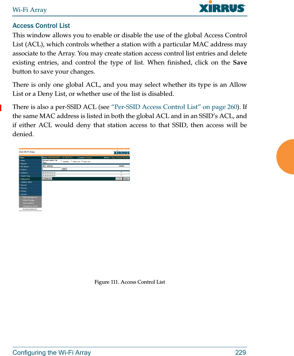 Wi-Fi ArrayConfiguring the Wi-Fi Array 229Access Control ListThis window allows you to enable or disable the use of the global Access Control List (ACL), which controls whether a station with a particular MAC address may associate to the Array. You may create station access control list entries and delete existing entries, and control the type of list. When finished, click on the Savebutton to save your changes.There is only one global ACL, and you may select whether its type is an Allow List or a Deny List, or whether use of the list is disabled. There is also a per-SSID ACL (see “Per-SSID Access Control List” on page 260). If the same MAC address is listed in both the global ACL and in an SSID’s ACL, and if either ACL would deny that station access to that SSID, then access will be denied.Figure 111. Access Control List