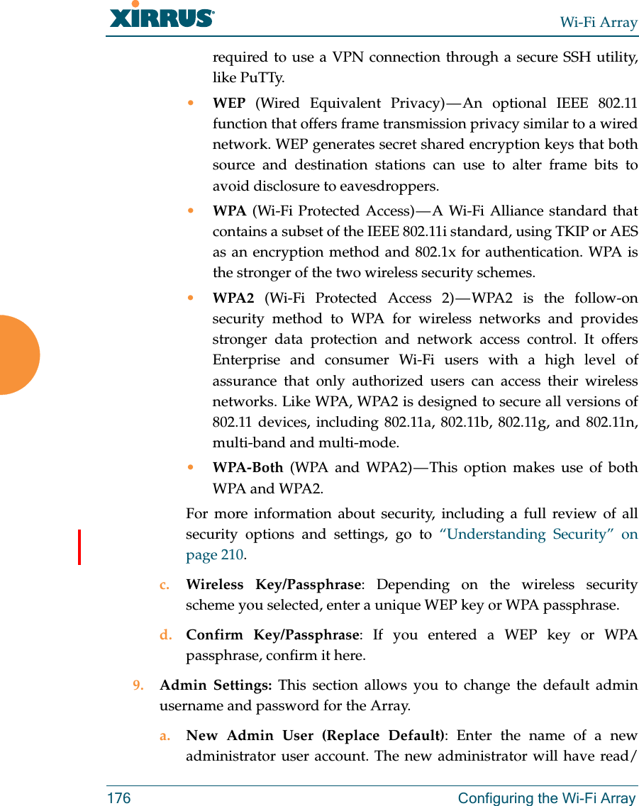 Wi-Fi Array176 Configuring the Wi-Fi Arrayrequired to use a VPN connection through a secure SSH utility, like PuTTy.•WEP (Wired Equivalent Privacy) — An optional IEEE 802.11 function that offers frame transmission privacy similar to a wired network. WEP generates secret shared encryption keys that both source and destination stations can use to alter frame bits to avoid disclosure to eavesdroppers.•WPA (Wi-Fi Protected Access) — A Wi-Fi Alliance standard that contains a subset of the IEEE 802.11i standard, using TKIP or AES as an encryption method and 802.1x for authentication. WPA is the stronger of the two wireless security schemes.•WPA2  (Wi-Fi Protected Access 2) — WPA2 is the follow-on security method to WPA for wireless networks and provides stronger data protection and network access control. It offers Enterprise and consumer Wi-Fi users with a high level of assurance that only authorized users can access their wireless networks. Like WPA, WPA2 is designed to secure all versions of 802.11 devices, including 802.11a, 802.11b, 802.11g, and 802.11n, multi-band and multi-mode.•WPA-Both (WPA and WPA2) — This option makes use of both WPA and WPA2.For more information about security, including a full review of all security options and settings, go to “Understanding Security” on page 210. c. Wireless Key/Passphrase: Depending on the wireless security scheme you selected, enter a unique WEP key or WPA passphrase.d. Confirm Key/Passphrase: If you entered a WEP key or WPA passphrase, confirm it here.9. Admin Settings: This section allows you to change the default admin username and password for the Array. a. New Admin User (Replace Default): Enter the name of a new administrator user account. The new administrator will have read/