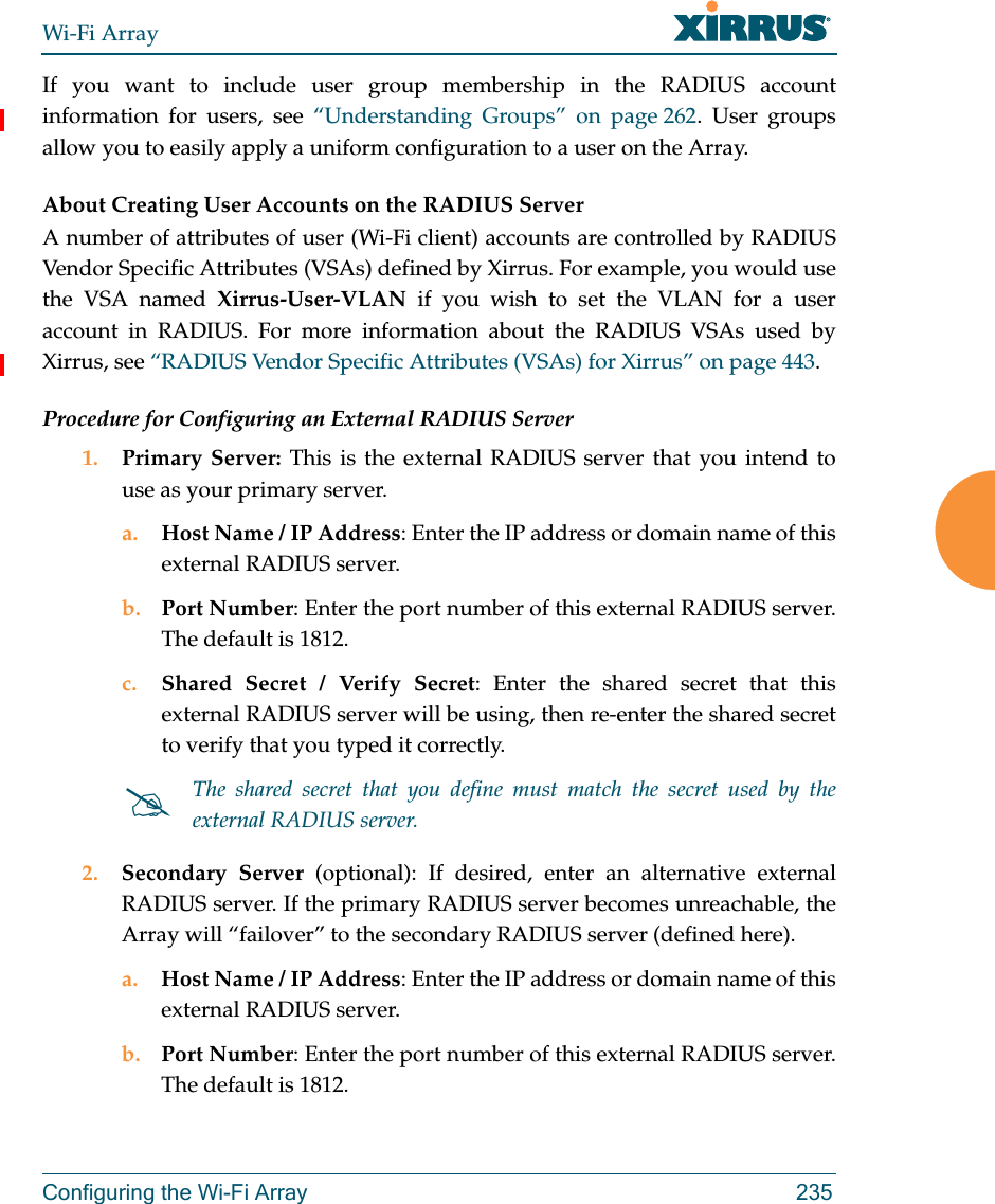 Wi-Fi ArrayConfiguring the Wi-Fi Array 235If you want to include user group membership in the RADIUS account information for users, see “Understanding Groups” on page 262. User groups allow you to easily apply a uniform configuration to a user on the Array. About Creating User Accounts on the RADIUS Server A number of attributes of user (Wi-Fi client) accounts are controlled by RADIUS Vendor Specific Attributes (VSAs) defined by Xirrus. For example, you would use the VSA named Xirrus-User-VLAN if you wish to set the VLAN for a user account in RADIUS. For more information about the RADIUS VSAs used by Xirrus, see “RADIUS Vendor Specific Attributes (VSAs) for Xirrus” on page 443. Procedure for Configuring an External RADIUS Server1. Primary Server: This is the external RADIUS server that you intend to use as your primary server.a. Host Name / IP Address: Enter the IP address or domain name of this external RADIUS server.b. Port Number: Enter the port number of this external RADIUS server. The default is 1812.c. Shared Secret / Verify Secret: Enter the shared secret that this external RADIUS server will be using, then re-enter the shared secret to verify that you typed it correctly.2. Secondary Server (optional): If desired, enter an alternative external RADIUS server. If the primary RADIUS server becomes unreachable, the Array will “failover” to the secondary RADIUS server (defined here).a. Host Name / IP Address: Enter the IP address or domain name of this external RADIUS server.b. Port Number: Enter the port number of this external RADIUS server. The default is 1812.The shared secret that you define must match the secret used by the external RADIUS server.