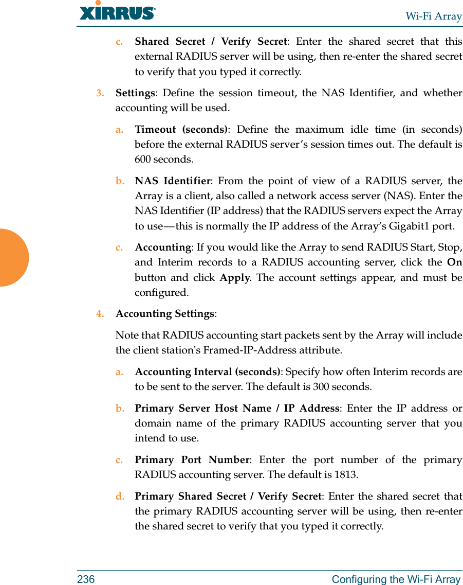 Wi-Fi Array236 Configuring the Wi-Fi Arrayc. Shared Secret / Verify Secret: Enter the shared secret that this external RADIUS server will be using, then re-enter the shared secret to verify that you typed it correctly.3. Settings: Define the session timeout, the NAS Identifier, and whether accounting will be used. a. Timeout (seconds): Define the maximum idle time (in seconds) before the external RADIUS server’s session times out. The default is 600 seconds.b. NAS Identifier: From the point of view of a RADIUS server, the Array is a client, also called a network access server (NAS). Enter the NAS Identifier (IP address) that the RADIUS servers expect the Array to use — this is normally the IP address of the Array’s Gigabit1 port. c. Accounting: If you would like the Array to send RADIUS Start, Stop, and Interim records to a RADIUS accounting server, click the Onbutton and click Apply. The account settings appear, and must be configured. 4. Accounting Settings: Note that RADIUS accounting start packets sent by the Array will include the client station&apos;s Framed-IP-Address attribute.a. Accounting Interval (seconds): Specify how often Interim records are to be sent to the server. The default is 300 seconds.b. Primary Server Host Name / IP Address: Enter the IP address or domain name of the primary RADIUS accounting server that you intend to use.c. Primary Port Number: Enter the port number of the primary RADIUS accounting server. The default is 1813.d. Primary Shared Secret / Verify Secret: Enter the shared secret that the primary RADIUS accounting server will be using, then re-enter the shared secret to verify that you typed it correctly.