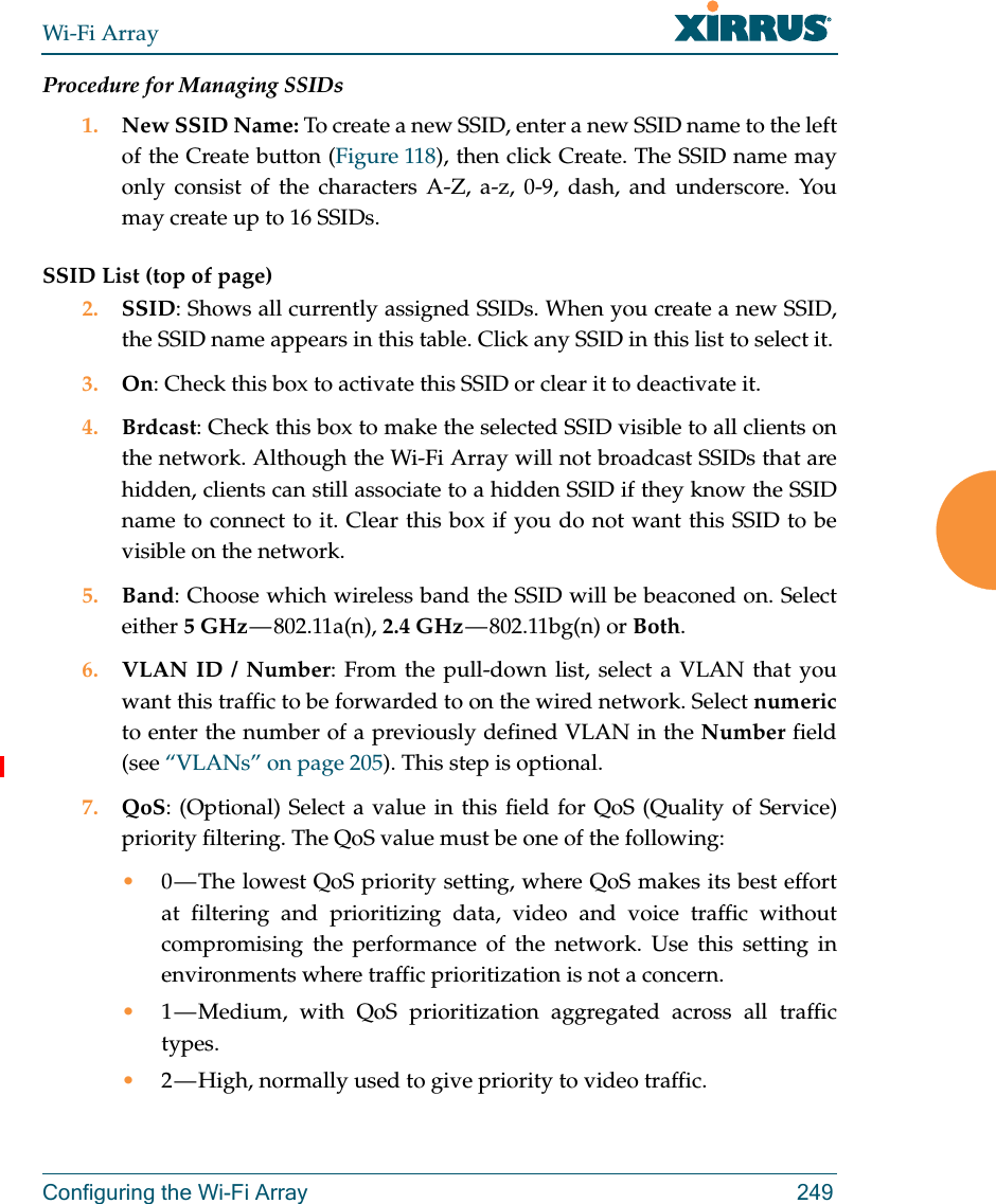 Wi-Fi ArrayConfiguring the Wi-Fi Array 249Procedure for Managing SSIDs 1. New SSID Name: To create a new SSID, enter a new SSID name to the left of the Create button (Figure 118), then click Create. The SSID name may only consist of the characters A-Z, a-z, 0-9, dash, and underscore. You may create up to 16 SSIDs. SSID List (top of page)2. SSID: Shows all currently assigned SSIDs. When you create a new SSID, the SSID name appears in this table. Click any SSID in this list to select it.3. On: Check this box to activate this SSID or clear it to deactivate it.4. Brdcast: Check this box to make the selected SSID visible to all clients on the network. Although the Wi-Fi Array will not broadcast SSIDs that are hidden, clients can still associate to a hidden SSID if they know the SSID name to connect to it. Clear this box if you do not want this SSID to be visible on the network.5. Band: Choose which wireless band the SSID will be beaconed on. Select either 5 GHz — 802.11a(n),  2.4 GHz — 802.11bg(n)  or  Both.6. VLAN ID / Number: From the pull-down list, select a VLAN that you want this traffic to be forwarded to on the wired network. Select numericto enter the number of a previously defined VLAN in the Number field (see “VLANs” on page 205). This step is optional.7. QoS: (Optional) Select a value in this field for QoS (Quality of Service) priority filtering. The QoS value must be one of the following: •0 — The lowest QoS priority setting, where QoS makes its best effort at filtering and prioritizing data, video and voice traffic without compromising the performance of the network. Use this setting in environments where traffic prioritization is not a concern.•1 — Medium, with QoS prioritization aggregated across all traffic types.•2 — High, normally used to give priority to video traffic.