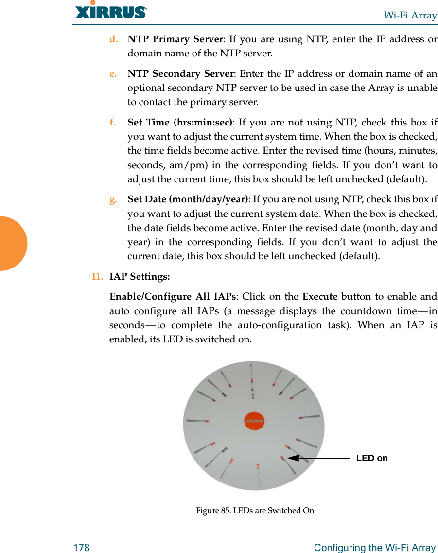 Wi-Fi Array178 Configuring the Wi-Fi Arrayd. NTP Primary Server: If you are using NTP, enter the IP address or domain name of the NTP server.e. NTP Secondary Server: Enter the IP address or domain name of an optional secondary NTP server to be used in case the Array is unable to contact the primary server.f. Set Time (hrs:min:sec): If you are not using NTP, check this box if you want to adjust the current system time. When the box is checked, the time fields become active. Enter the revised time (hours, minutes, seconds, am/pm) in the corresponding fields. If you don’t want to adjust the current time, this box should be left unchecked (default).g. Set Date (month/day/year): If you are not using NTP, check this box if you want to adjust the current system date. When the box is checked, the date fields become active. Enter the revised date (month, day and year) in the corresponding fields. If you don’t want to adjust the current date, this box should be left unchecked (default).11. IAP Settings:Enable/Configure All IAPs: Click on the Execute button to enable and auto configure all IAPs (a message displays the countdown time — in seconds — to complete the auto-configuration task). When an IAP is enabled, its LED is switched on.Figure 85. LEDs are Switched OnLED on