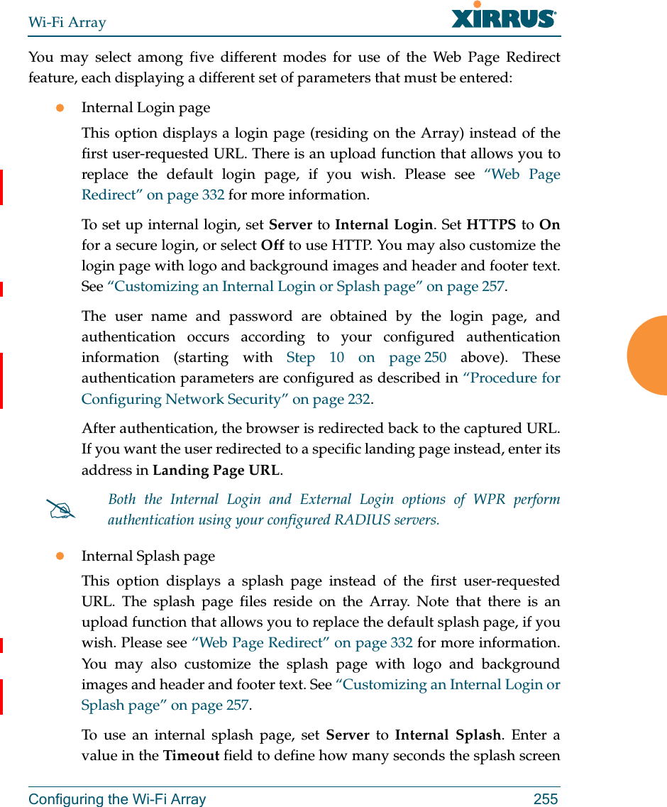 Wi-Fi ArrayConfiguring the Wi-Fi Array 255You may select among five different modes for use of the Web Page Redirect feature, each displaying a different set of parameters that must be entered:Internal Login pageThis option displays a login page (residing on the Array) instead of the first user-requested URL. There is an upload function that allows you to replace the default login page, if you wish. Please see “Web Page Redirect” on page 332 for more information. To set up internal login, set Server to Internal Login. Set HTTPS to Onfor a secure login, or select Off to use HTTP. You may also customize the login page with logo and background images and header and footer text. See “Customizing an Internal Login or Splash page” on page 257.The user name and password are obtained by the login page, and authentication occurs according to your configured authentication information (starting with Step 10 on page 250 above). These authentication parameters are configured as described in “Procedure for Configuring Network Security” on page 232. After authentication, the browser is redirected back to the captured URL. If you want the user redirected to a specific landing page instead, enter its address in Landing Page URL. Internal Splash pageThis option displays a splash page instead of the first user-requested URL. The splash page files reside on the Array. Note that there is an upload function that allows you to replace the default splash page, if you wish. Please see “Web Page Redirect” on page 332 for more information. You may also customize the splash page with logo and background images and header and footer text. See “Customizing an Internal Login or Splash page” on page 257.To use an internal splash page, set Server to Internal Splash. Enter a value in the Timeout field to define how many seconds the splash screen Both the Internal Login and External Login options of WPR perform authentication using your configured RADIUS servers. 