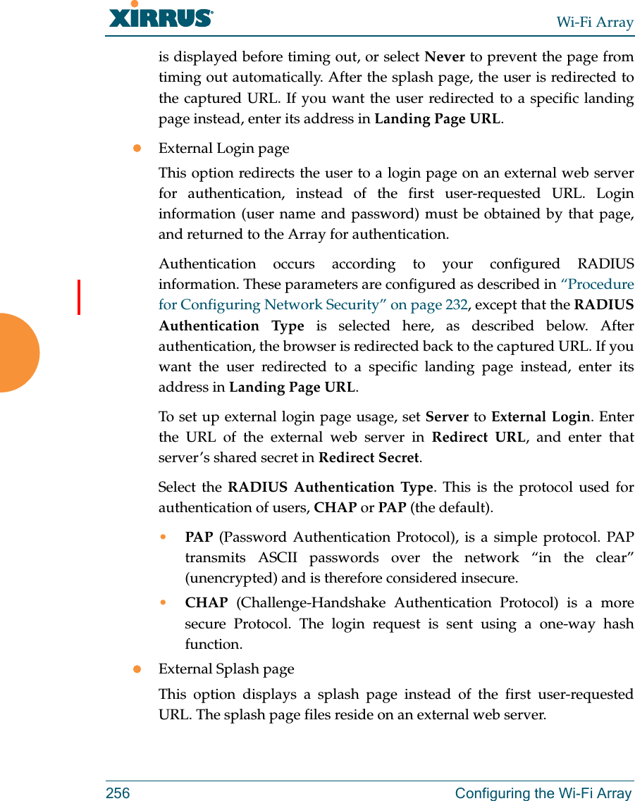 Wi-Fi Array256 Configuring the Wi-Fi Arrayis displayed before timing out, or select Never to prevent the page from timing out automatically. After the splash page, the user is redirected to the captured URL. If you want the user redirected to a specific landing page instead, enter its address in Landing Page URL. External Login pageThis option redirects the user to a login page on an external web server for authentication, instead of the first user-requested URL. Login information (user name and password) must be obtained by that page, and returned to the Array for authentication. Authentication occurs according to your configured RADIUS information. These parameters are configured as described in “Procedure for Configuring Network Security” on page 232, except that the RADIUS Authentication Type is selected here, as described below. After authentication, the browser is redirected back to the captured URL. If you want the user redirected to a specific landing page instead, enter its address in Landing Page URL. To set up external login page usage, set Server to External Login. Enter the URL of the external web server in Redirect URL, and enter that server’s shared secret in Redirect Secret. Select the RADIUS Authentication Type. This is the protocol used for authentication of users, CHAP or PAP (the default). •PAP (Password Authentication Protocol), is a simple protocol. PAP transmits ASCII passwords over the network “in the clear” (unencrypted) and is therefore considered insecure. •CHAP (Challenge-Handshake Authentication Protocol) is a more secure Protocol. The login request is sent using a one-way hash function.External Splash pageThis option displays a splash page instead of the first user-requested URL. The splash page files reside on an external web server. 