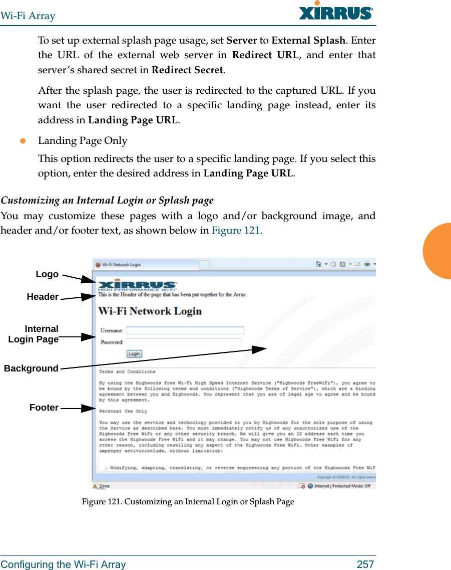 Wi-Fi ArrayConfiguring the Wi-Fi Array 257To set up external splash page usage, set Server to External Splash. Enter the URL of the external web server in Redirect URL, and enter that server’s shared secret in Redirect Secret. After the splash page, the user is redirected to the captured URL. If you want the user redirected to a specific landing page instead, enter its address in Landing Page URL. Landing Page OnlyThis option redirects the user to a specific landing page. If you select this option, enter the desired address in Landing Page URL. Customizing an Internal Login or Splash pageYou may customize these pages with a logo and/or background image, and header and/or footer text, as shown below in Figure 121.  Figure 121. Customizing an Internal Login or Splash PageLogoInternal Login PageBackgroundFooterHeader