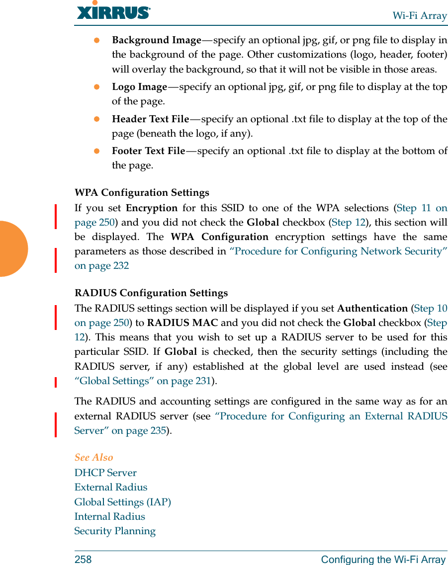 Wi-Fi Array258 Configuring the Wi-Fi ArrayBackground Image — specify an optional jpg, gif, or png file to display in the background of the page. Other customizations (logo, header, footer) will overlay the background, so that it will not be visible in those areas.Logo Image — specify an optional jpg, gif, or png file to display at the top of the page. Header Text File — specify an optional .txt file to display at the top of the page (beneath the logo, if any). Footer Text File — specify an optional .txt file to display at the bottom of the page. WPA Configuration Settings If you set Encryption for this SSID to one of the WPA selections (Step 11 on page 250) and you did not check the Global checkbox (Step 12), this section will be displayed. The WPA Configuration encryption settings have the same parameters as those described in “Procedure for Configuring Network Security” on page 232RADIUS Configuration Settings The RADIUS settings section will be displayed if you set Authentication (Step 10 on page 250) to RADIUS MAC and you did not check the Global checkbox (Step 12). This means that you wish to set up a RADIUS server to be used for this particular SSID. If Global is checked, then the security settings (including the RADIUS server, if any) established at the global level are used instead (see “Global Settings” on page 231). The RADIUS and accounting settings are configured in the same way as for an external RADIUS server (see “Procedure for Configuring an External RADIUS Server” on page 235).See AlsoDHCP ServerExternal RadiusGlobal Settings (IAP)Internal RadiusSecurity Planning