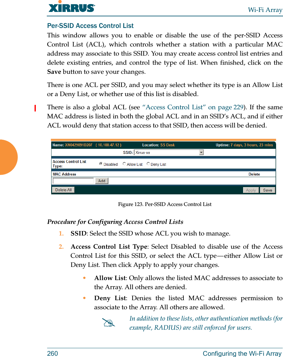 Wi-Fi Array260 Configuring the Wi-Fi ArrayPer-SSID Access Control ListThis window allows you to enable or disable the use of the per-SSID Access Control List (ACL), which controls whether a station with a particular MAC address may associate to this SSID. You may create access control list entries and delete existing entries, and control the type of list. When finished, click on the Save button to save your changes.There is one ACL per SSID, and you may select whether its type is an Allow List or a Deny List, or whether use of this list is disabled. There is also a global ACL (see “Access Control List” on page 229). If the same MAC address is listed in both the global ACL and in an SSID’s ACL, and if either ACL would deny that station access to that SSID, then access will be denied.Figure 123. Per-SSID Access Control ListProcedure for Configuring Access Control Lists1. SSID: Select the SSID whose ACL you wish to manage.2. Access Control List Type: Select Disabled to disable use of the Access Control List for this SSID, or select the ACL type — either Allow List or Deny List. Then click Apply to apply your changes.•Allow List: Only allows the listed MAC addresses to associate to the Array. All others are denied.•Deny List: Denies the listed MAC addresses permission to associate to the Array. All others are allowed.In addition to these lists, other authentication methods (for example, RADIUS) are still enforced for users.