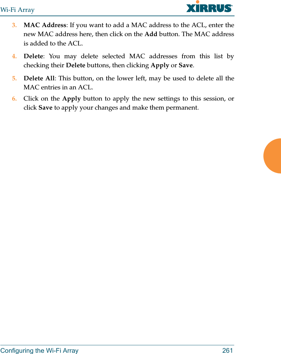 Wi-Fi ArrayConfiguring the Wi-Fi Array 2613. MAC Address: If you want to add a MAC address to the ACL, enter the new MAC address here, then click on the Add button. The MAC address is added to the ACL.4. Delete: You may delete selected MAC addresses from this list by checking their Delete buttons, then clicking Apply or Save.5. Delete All: This button, on the lower left, may be used to delete all the MAC entries in an ACL.6. Click on the Apply button to apply the new settings to this session, or click Save to apply your changes and make them permanent.