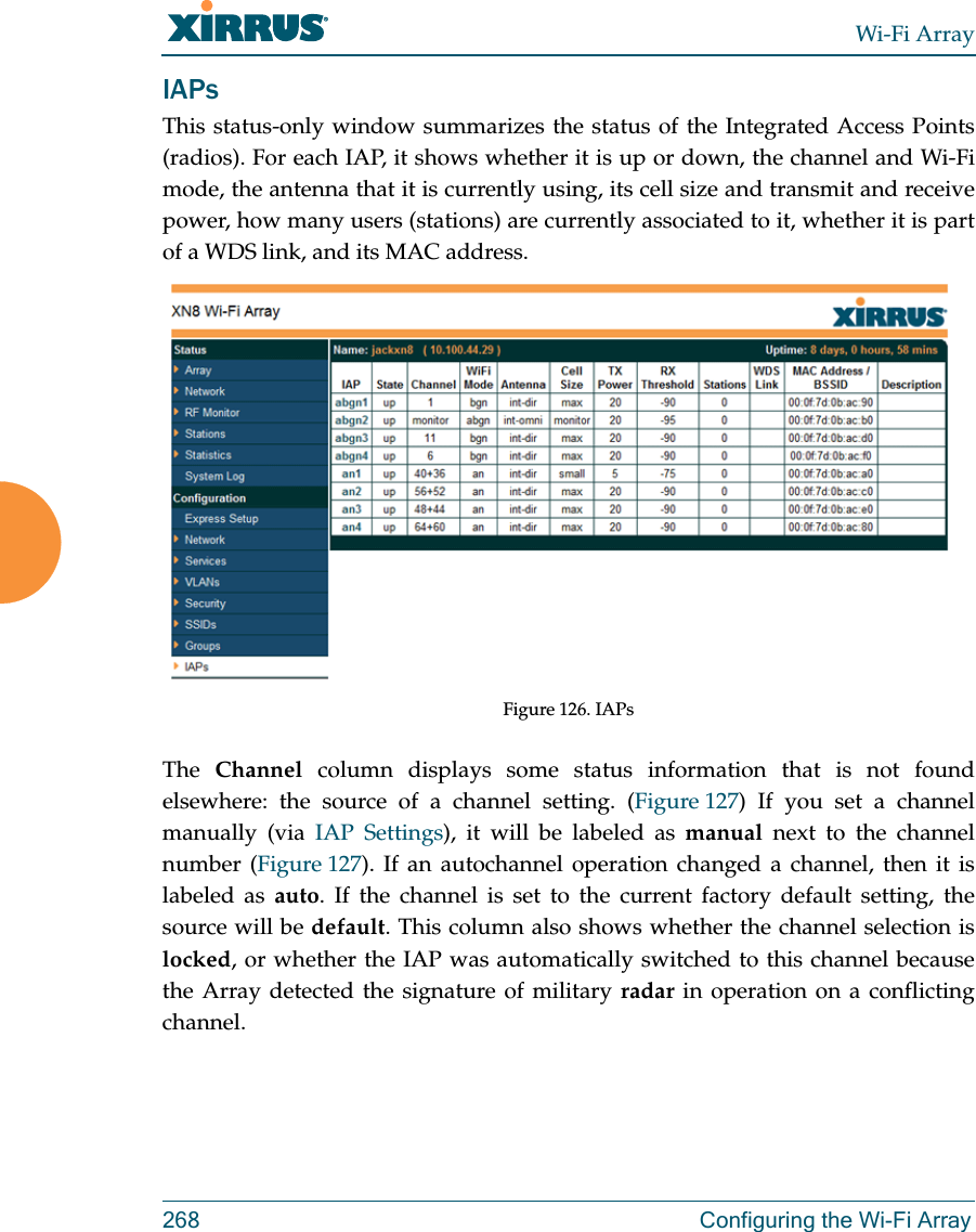 Wi-Fi Array268 Configuring the Wi-Fi ArrayIAPsThis status-only window summarizes the status of the Integrated Access Points(radios). For each IAP, it shows whether it is up or down, the channel and Wi-Fi mode, the antenna that it is currently using, its cell size and transmit and receive power, how many users (stations) are currently associated to it, whether it is part of a WDS link, and its MAC address. Figure 126. IAPsThe  Channel column displays some status information that is not found elsewhere: the source of a channel setting. (Figure 127) If you set a channel manually (via IAP Settings), it will be labeled as manual next to the channel number (Figure 127). If an autochannel operation changed a channel, then it is labeled as auto. If the channel is set to the current factory default setting, the source will be default. This column also shows whether the channel selection is locked, or whether the IAP was automatically switched to this channel because the Array detected the signature of military radar in operation on a conflicting channel. 