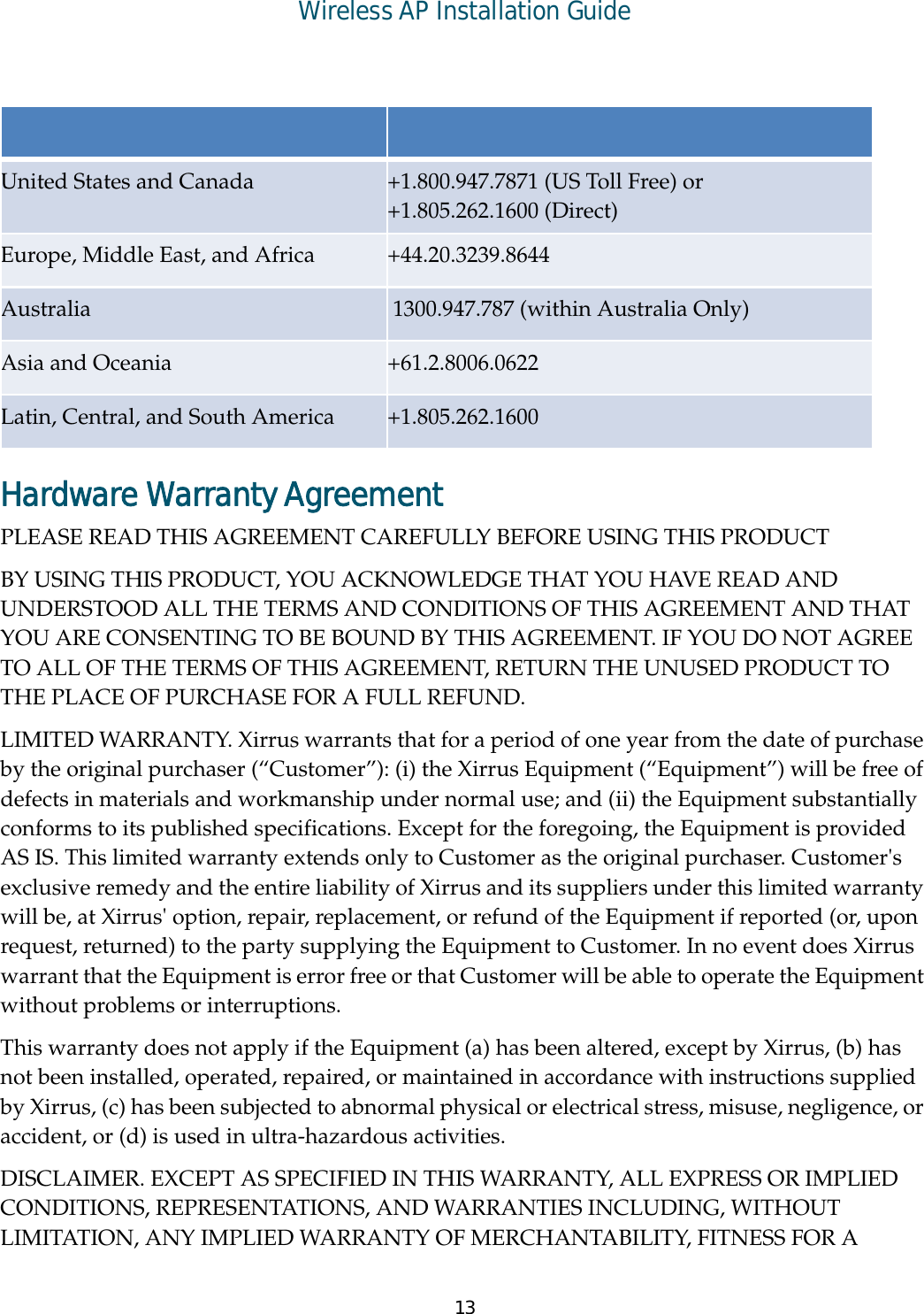 Wireless AP Installation Guide13Hardware Warranty Agreement PLEASE READ THIS AGREEMENT CAREFULLY BEFORE USING THIS PRODUCT BY USING THIS PRODUCT, YOU ACKNOWLEDGE THAT YOU HAVE READ AND UNDERSTOOD ALL THE TERMS AND CONDITIONS OF THIS AGREEMENT AND THAT YOU ARE CONSENTING TO BE BOUND BY THIS AGREEMENT. IF YOU DO NOT AGREE TO ALL OF THE TERMS OF THIS AGREEMENT, RETURN THE UNUSED PRODUCT TO THE PLACE OF PURCHASE FOR A FULL REFUND. LIMITED WARRANTY. Xirrus warrants that for a period of one year from the date of purchase by the original purchaser (“Customer”): (i) the Xirrus Equipment (“Equipment”) will be free of defects in materials and workmanship under normal use; and (ii) the Equipment substantially conforms to its published specifications. Except for the foregoing, the Equipment is provided AS IS. This limited warranty extends only to Customer as the original purchaser. Customer&apos;s exclusive remedy and the entire liability of Xirrus and its suppliers under this limited warranty will be, at Xirrus&apos; option, repair, replacement, or refund of the Equipment if reported (or, upon request, returned) to the party supplying the Equipment to Customer. In no event does Xirrus warrant that the Equipment is error free or that Customer will be able to operate the Equipment without problems or interruptions. This warranty does not apply if the Equipment (a) has been altered, except by Xirrus, (b) has not been installed, operated, repaired, or maintained in accordance with instructions supplied by Xirrus, (c) has been subjected to abnormal physical or electrical stress, misuse, negligence, or accident, or (d) is used in ultra-hazardous activities. DISCLAIMER. EXCEPT AS SPECIFIED IN THIS WARRANTY, ALL EXPRESS OR IMPLIED CONDITIONS, REPRESENTATIONS, AND WARRANTIES INCLUDING, WITHOUT LIMITATION, ANY IMPLIED WARRANTY OF MERCHANTABILITY, FITNESS FOR A United States and Canada  +1.800.947.7871 (US Toll Free) or +1.805.262.1600 (Direct) Europe, Middle East, and Africa  +44.20.3239.8644 Australia   1300.947.787 (within Australia Only)Asia and Oceania  +61.2.8006.0622 Latin, Central, and South America  +1.805.262.1600 