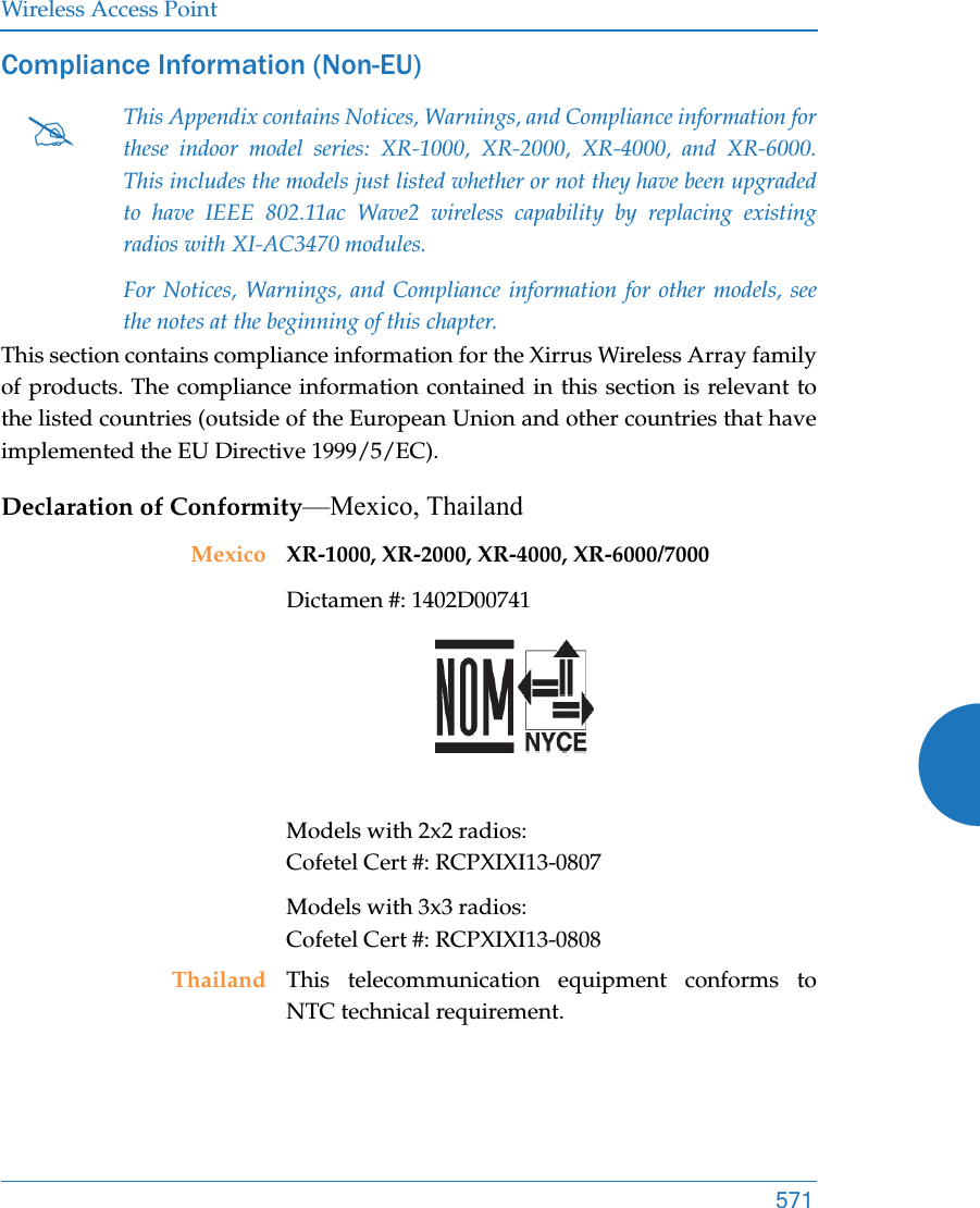 Wireless Access Point571Compliance Information (Non-EU)This section contains compliance information for the Xirrus Wireless Array family of products. The compliance information contained in this section is relevant to the listed countries (outside of the European Union and other countries that have implemented the EU Directive 1999/5/EC). Declaration of Conformity—Mexico, ThailandThis Appendix contains Notices, Warnings, and Compliance information for these indoor model series: XR-1000, XR-2000, XR-4000, and XR-6000. This includes the models just listed whether or not they have been upgraded to have IEEE 802.11ac Wave2 wireless capability by replacing existing radios with XI-AC3470 modules.For Notices, Warnings, and Compliance information for other models, see the notes at the beginning of this chapter. Mexico XR-1000, XR-2000, XR-4000, XR-6000/7000 Dictamen #: 1402D00741 Models with 2x2 radios: Cofetel Cert #: RCPXIXI13-0807Models with 3x3 radios: Cofetel Cert #: RCPXIXI13-0808Thailand This telecommunication equipment conforms to NTC technical requirement.