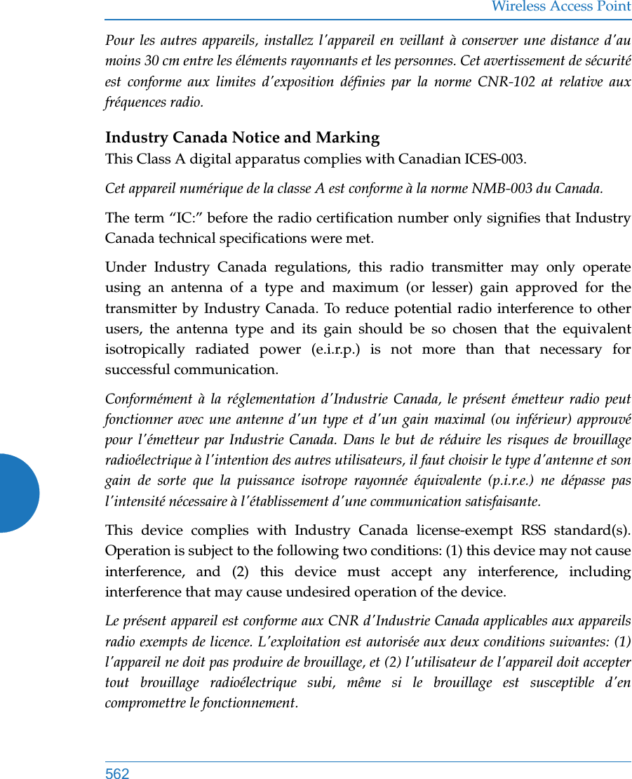 Wireless Access Point562Pour les autres appareils, installez l&apos;appareil en veillant à conserver une distance d&apos;au moins 30 cm entre les éléments rayonnants et les personnes. Cet avertissement de sécurité est conforme aux limites d&apos;exposition définies par la norme CNR-102 at relative aux fréquences radio.Industry Canada Notice and MarkingThis Class A digital apparatus complies with Canadian ICES-003. Cet appareil numérique de la classe A est conforme à la norme NMB-003 du Canada. The term “IC:” before the radio certification number only signifies that Industry Canada technical specifications were met.Under Industry Canada regulations, this radio transmitter may only operate using an antenna of a type and maximum (or lesser) gain approved for the transmitter by Industry Canada. To reduce potential radio interference to other users, the antenna type and its gain should be so chosen that the equivalent isotropically radiated power (e.i.r.p.) is not more than that necessary for successful communication. Conformément à la réglementation d&apos;Industrie Canada, le présent émetteur radio peut fonctionner avec une antenne d&apos;un type et d&apos;un gain maximal (ou inférieur) approuvé pour l&apos;émetteur par Industrie Canada. Dans le but de réduire les risques de brouillage radioélectrique à l&apos;intention des autres utilisateurs, il faut choisir le type d&apos;antenne et son gain de sorte que la puissance isotrope rayonnée équivalente (p.i.r.e.) ne dépasse pas l&apos;intensité nécessaire à l&apos;établissement d&apos;une communication satisfaisante.This device complies with Industry Canada license-exempt RSS standard(s). Operation is subject to the following two conditions: (1) this device may not cause interference, and (2) this device must accept any interference, including interference that may cause undesired operation of the device.Le présent appareil est conforme aux CNR d&apos;Industrie Canada applicables aux appareils radio exempts de licence. L&apos;exploitation est autorisée aux deux conditions suivantes: (1) l&apos;appareil ne doit pas produire de brouillage, et (2) l&apos;utilisateur de l&apos;appareil doit accepter tout brouillage radioélectrique subi, même si le brouillage est susceptible d&apos;en compromettre le fonctionnement.