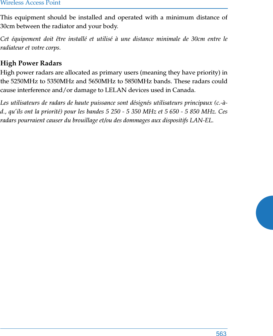 Wireless Access Point563This equipment should be installed and operated with a minimum distance of 30cm between the radiator and your body. Cet équipement doit être installé et utilisé à une distance minimale de 30cm entre le radiateur et votre corps.High Power RadarsHigh power radars are allocated as primary users (meaning they have priority) in the 5250MHz to 5350MHz and 5650MHz to 5850MHz bands. These radars could cause interference and/or damage to LELAN devices used in Canada.Les utilisateurs de radars de haute puissance sont désignés utilisateurs principaux (c.-à-d., qu’ils ont la priorité) pour les bandes 5 250 - 5 350 MHz et 5 650 - 5 850 MHz. Ces radars pourraient causer du brouillage et/ou des dommages aux dispositifs LAN-EL.