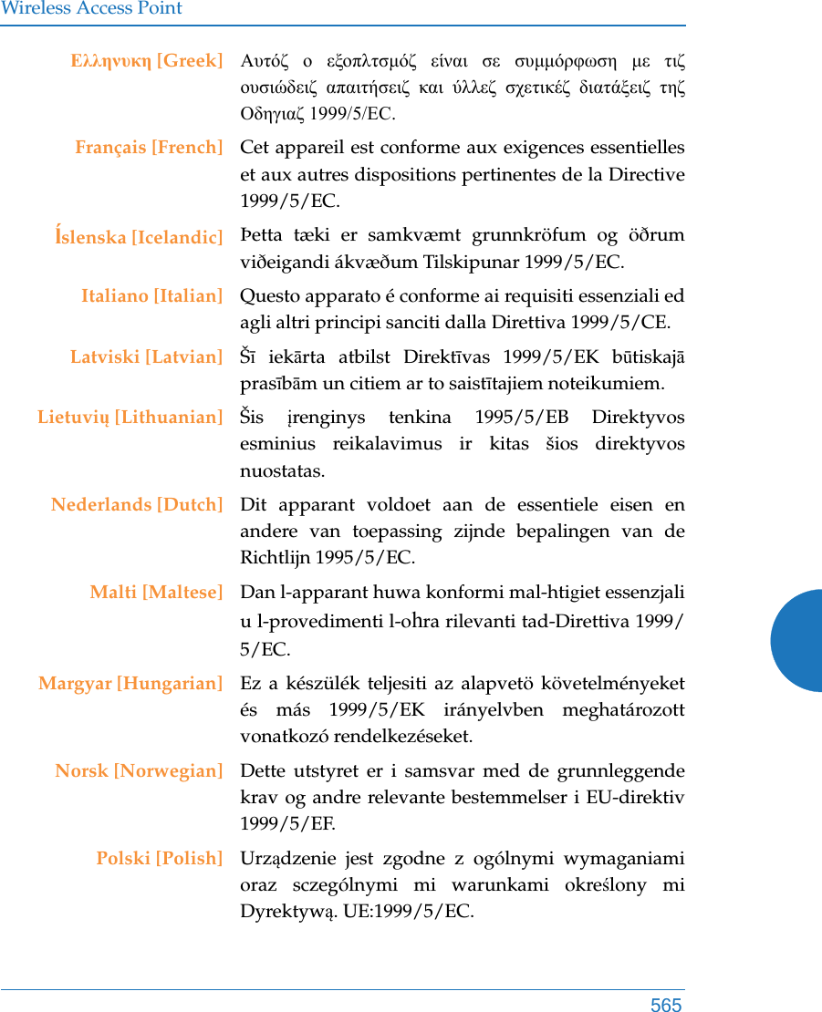 Wireless Access Point565Ελληνυκη [Greek] Αυτόζ ο εξοπλτσμόζ είναι σε συμμόρφωση με τιζ ουσιώδειζ απαιτήσειζ και ύλλεζ σχετικέζ διατάξειζ τηζ Οδηγιαζ 1999/5/EC.Français [French] Cet appareil est conforme aux exigences essentielles et aux autres dispositions pertinentes de la Directive 1999/5/EC.ĺslenska [Icelandic] Þetta tæki er samkvæmt grunnkröfum og öðrum viðeigandi ákvæðum Tilskipunar 1999/5/EC.Italiano [Italian] Questo apparato é conforme ai requisiti essenziali ed agli altri principi sanciti dalla Direttiva 1999/5/CE.Latviski [Latvian] Šī iekārta atbilst Direktīvas 1999/5/EK būtiskajāprasībām un citiem ar to saistītajiem noteikumiem.Lietuvių [Lithuanian] Šis  įrenginys tenkina 1995/5/EB Direktyvos esminius reikalavimus ir kitas šios direktyvos nuostatas.Nederlands [Dutch] Dit apparant voldoet aan de essentiele eisen en andere van toepassing zijnde bepalingen van de Richtlijn 1995/5/EC.Malti [Maltese] Dan l-apparant huwa konformi mal-htigiet essenzjali u l-provedimenti l-ohra rilevanti tad-Direttiva 1999/5/EC.Margyar [Hungarian] Ez a készülék teljesiti az alapvetö követelményeket és más 1999/5/EK irányelvben meghatározott vonatkozó rendelkezéseket.Norsk [Norwegian] Dette utstyret er i samsvar med de grunnleggende krav og andre relevante bestemmelser i EU-direktiv 1999/5/EF.Polski [Polish] Urządzenie jest zgodne z ogólnymi wymaganiami oraz sczególnymi mi warunkami określony mi Dyrektywą. UE:1999/5/EC.