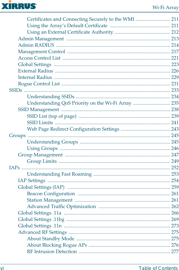 Wi-Fi Arrayvi Table of ContentsCertificates and Connecting Securely to the WMI ............................ 211Using the Array’s Default Certificate .................................................211Using an External Certificate Authority .............................................212Admin Management  ....................................................................................213Admin RADIUS ............................................................................................ 214Management Control ...................................................................................217Access Control List .......................................................................................221Global Settings  .............................................................................................. 223External Radius ............................................................................................. 226Internal Radius .............................................................................................. 229Rogue Control List ........................................................................................231SSIDs ...................................................................................................................... 233Understanding SSIDs ............................................................................234Understanding QoS Priority on the Wi-Fi Array .............................. 235SSID Management ........................................................................................238SSID List (top of page) .......................................................................... 239SSID Limits .............................................................................................241Web Page Redirect Configuration Settings ........................................243Groups ................................................................................................................... 245Understanding Groups ......................................................................... 245Using Groups ......................................................................................... 246Group Management ..................................................................................... 247Group Limits ..........................................................................................249IAPs ........................................................................................................................ 252Understanding Fast Roaming .............................................................. 253IAP Settings ................................................................................................... 254Global Settings (IAP)  ...................................................................................259Beacon Configuration  ........................................................................... 261Station Management  .............................................................................261Advanced Traffic Optimization  ..........................................................262Global Settings .11a  ......................................................................................266Global Settings .11bg ....................................................................................269Global Settings .11n ...................................................................................... 273Advanced RF Settings ..................................................................................275About Standby Mode ............................................................................ 275About Blocking Rogue APs ..................................................................276RF Intrusion Detection .......................................................................... 277