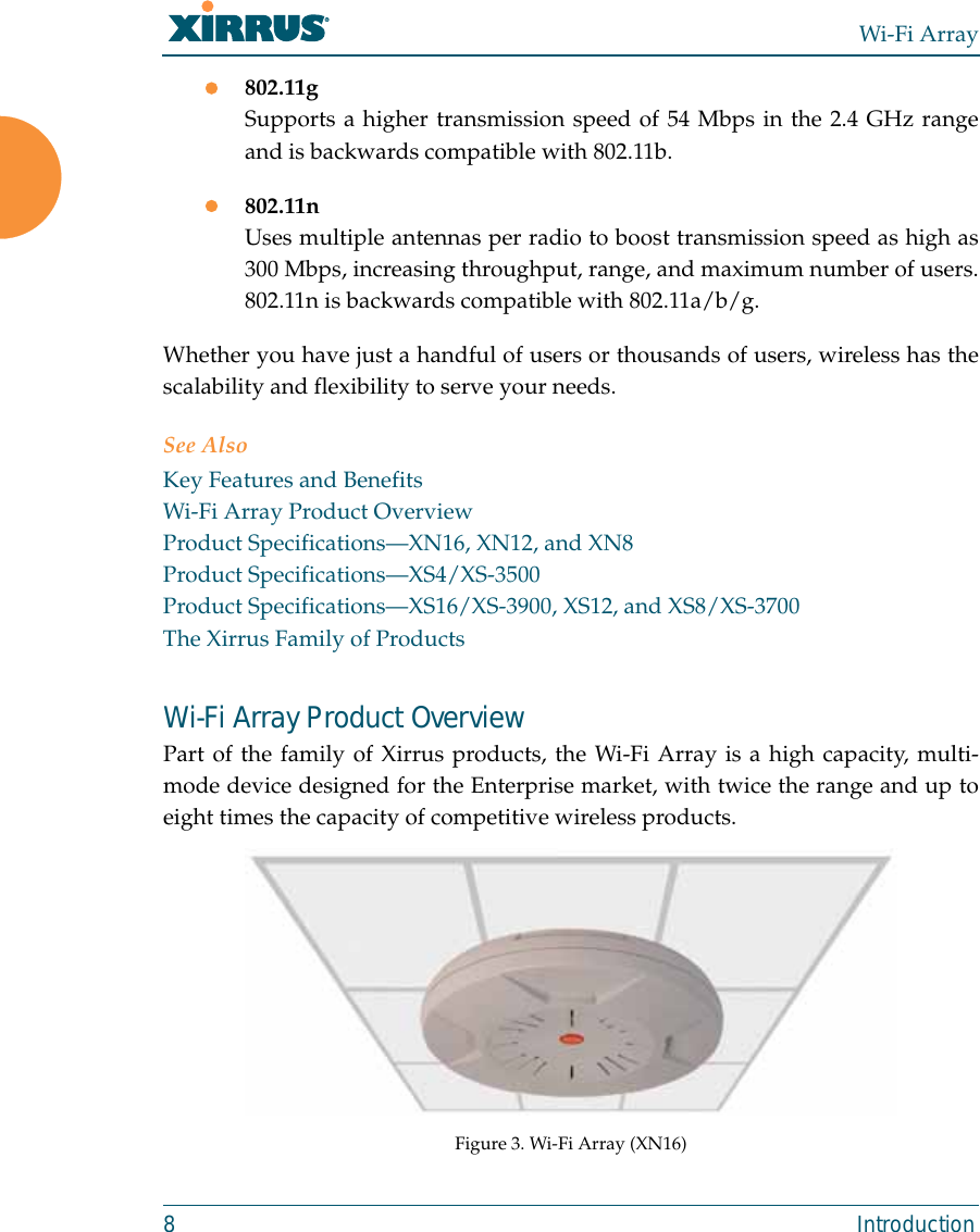 Wi-Fi Array8 Introductionz802.11gSupports a higher transmission speed of 54 Mbps in the 2.4 GHz rangeand is backwards compatible with 802.11b.z802.11nUses multiple antennas per radio to boost transmission speed as high as300 Mbps, increasing throughput, range, and maximum number of users.802.11n is backwards compatible with 802.11a/b/g.Whether you have just a handful of users or thousands of users, wireless has thescalability and flexibility to serve your needs.See AlsoKey Features and BenefitsWi-Fi Array Product OverviewProduct Specifications—XN16, XN12, and XN8Product Specifications—XS4/XS-3500Product Specifications—XS16/XS-3900, XS12, and XS8/XS-3700The Xirrus Family of ProductsWi-Fi Array Product OverviewPart of the family of Xirrus products, the Wi-Fi Array is a high capacity, multi-mode device designed for the Enterprise market, with twice the range and up toeight times the capacity of competitive wireless products.Figure 3. Wi-Fi Array (XN16)