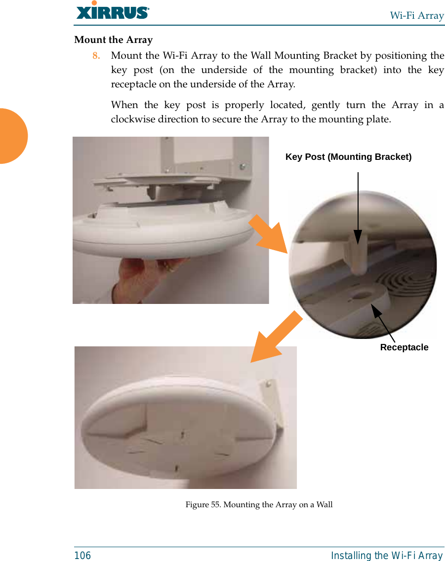 Wi-Fi Array106 Installing the Wi-Fi ArrayMount the Array8. Mount the Wi-Fi Array to the Wall Mounting Bracket by positioning thekey post (on the underside of the mounting bracket) into the keyreceptacle on the underside of the Array. When the key post is properly located, gently turn the Array in aclockwise direction to secure the Array to the mounting plate. Figure 55. Mounting the Array on a WallKey Post (Mounting Bracket)Receptacle