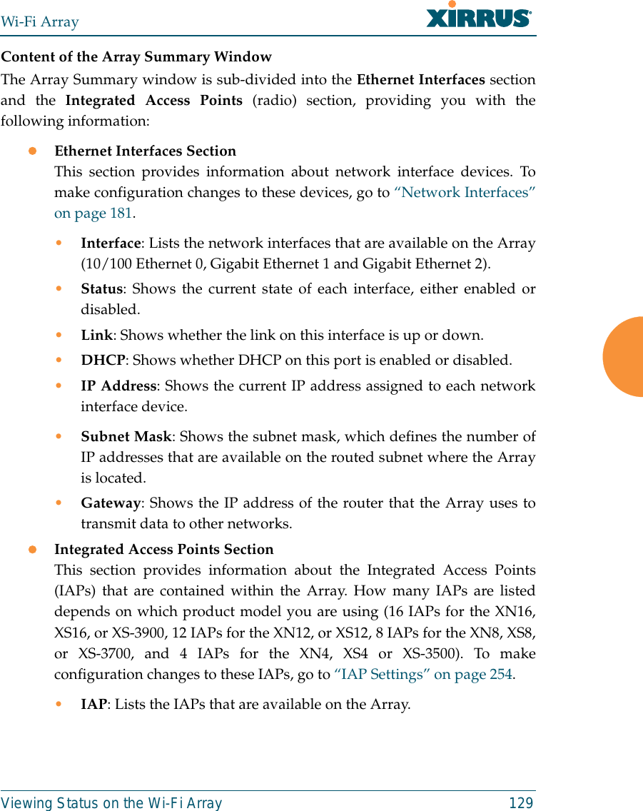 Wi-Fi ArrayViewing Status on the Wi-Fi Array 129Content of the Array Summary WindowThe Array Summary window is sub-divided into the Ethernet Interfaces sectionand the Integrated Access Points (radio) section, providing you with thefollowing information:zEthernet Interfaces SectionThis section provides information about network interface devices. Tomake configuration changes to these devices, go to “Network Interfaces”on page 181.•Interface: Lists the network interfaces that are available on the Array(10/100 Ethernet 0, Gigabit Ethernet 1 and Gigabit Ethernet 2).•Status: Shows the current state of each interface, either enabled ordisabled.•Link: Shows whether the link on this interface is up or down. •DHCP: Shows whether DHCP on this port is enabled or disabled.•IP Address: Shows the current IP address assigned to each networkinterface device.•Subnet Mask: Shows the subnet mask, which defines the number ofIP addresses that are available on the routed subnet where the Arrayis located.•Gateway: Shows the IP address of the router that the Array uses totransmit data to other networks.zIntegrated Access Points SectionThis section provides information about the Integrated Access Points(IAPs) that are contained within the Array. How many IAPs are listeddepends on which product model you are using (16 IAPs for the XN16,XS16, or XS-3900, 12 IAPs for the XN12, or XS12, 8 IAPs for the XN8, XS8,or XS-3700, and 4 IAPs for the XN4, XS4 or XS-3500). To makeconfiguration changes to these IAPs, go to “IAP Settings” on page 254.•IAP: Lists the IAPs that are available on the Array.