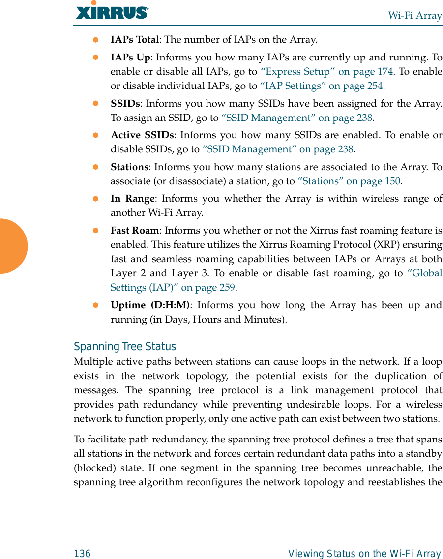 Wi-Fi Array136 Viewing Status on the Wi-Fi ArrayzIAPs Total: The number of IAPs on the Array.zIAPs Up: Informs you how many IAPs are currently up and running. Toenable or disable all IAPs, go to “Express Setup” on page 174. To enableor disable individual IAPs, go to “IAP Settings” on page 254.zSSIDs: Informs you how many SSIDs have been assigned for the Array.To assign an SSID, go to “SSID Management” on page 238.zActive SSIDs: Informs you how many SSIDs are enabled. To enable ordisable SSIDs, go to “SSID Management” on page 238.zStations: Informs you how many stations are associated to the Array. Toassociate (or disassociate) a station, go to “Stations” on page 150.zIn Range: Informs you whether the Array is within wireless range ofanother Wi-Fi Array.zFast Roam: Informs you whether or not the Xirrus fast roaming feature isenabled. This feature utilizes the Xirrus Roaming Protocol (XRP) ensuringfast and seamless roaming capabilities between IAPs or Arrays at bothLayer 2 and Layer 3. To enable or disable fast roaming, go to “GlobalSettings (IAP)” on page 259.zUptime (D:H:M): Informs you how long the Array has been up andrunning (in Days, Hours and Minutes).Spanning Tree StatusMultiple active paths between stations can cause loops in the network. If a loopexists in the network topology, the potential exists for the duplication ofmessages. The spanning tree protocol is a link management protocol thatprovides path redundancy while preventing undesirable loops. For a wirelessnetwork to function properly, only one active path can exist between two stations. To facilitate path redundancy, the spanning tree protocol defines a tree that spansall stations in the network and forces certain redundant data paths into a standby(blocked) state. If one segment in the spanning tree becomes unreachable, thespanning tree algorithm reconfigures the network topology and reestablishes the