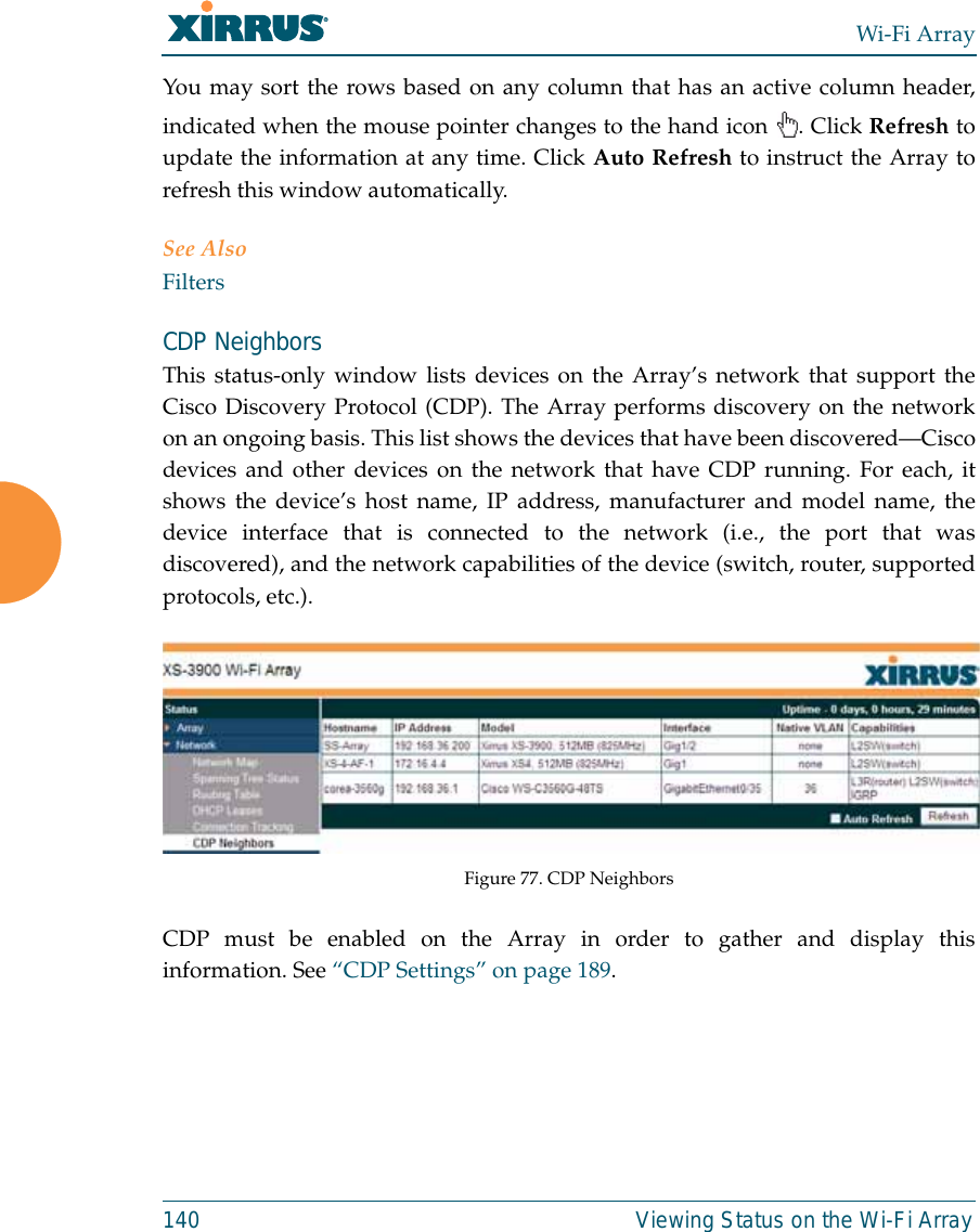 Wi-Fi Array140 Viewing Status on the Wi-Fi ArrayYou may sort the rows based on any column that has an active column header,indicated when the mouse pointer changes to the hand icon  . Click Refresh toupdate the information at any time. Click Auto Refresh to instruct the Array torefresh this window automatically.See AlsoFiltersCDP NeighborsThis status-only window lists devices on the Array’s network that support theCisco Discovery Protocol (CDP). The Array performs discovery on the networkon an ongoing basis. This list shows the devices that have been discovered—Ciscodevices and other devices on the network that have CDP running. For each, itshows the device’s host name, IP address, manufacturer and model name, thedevice interface that is connected to the network (i.e., the port that wasdiscovered), and the network capabilities of the device (switch, router, supportedprotocols, etc.). Figure 77. CDP NeighborsCDP must be enabled on the Array in order to gather and display thisinformation. See “CDP Settings” on page 189.