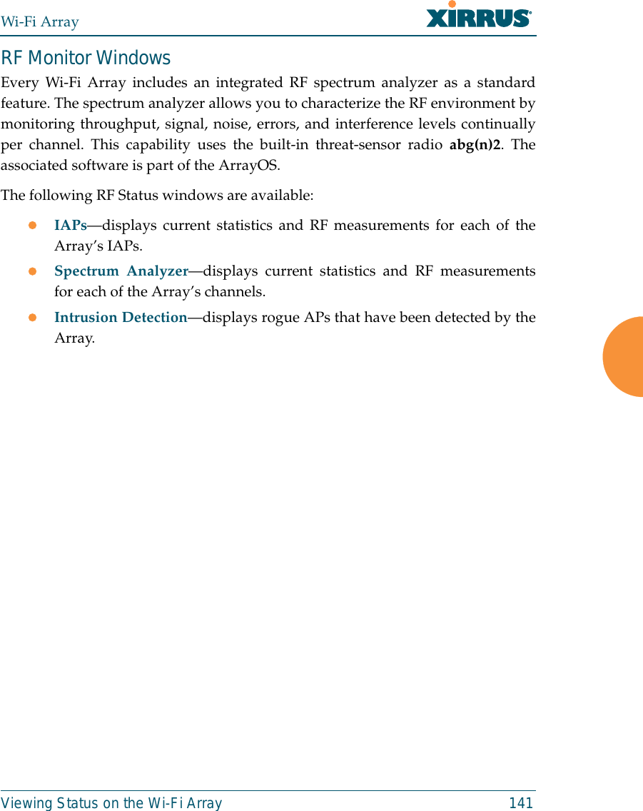 Wi-Fi ArrayViewing Status on the Wi-Fi Array 141RF Monitor WindowsEvery Wi-Fi Array includes an integrated RF spectrum analyzer as a standardfeature. The spectrum analyzer allows you to characterize the RF environment bymonitoring throughput, signal, noise, errors, and interference levels continuallyper channel. This capability uses the built-in threat-sensor radio abg(n)2. Theassociated software is part of the ArrayOS. The following RF Status windows are available:zIAPs—displays current statistics and RF measurements for each of theArray’s IAPs. zSpectrum Analyzer—displays current statistics and RF measurementsfor each of the Array’s channels. zIntrusion Detection—displays rogue APs that have been detected by theArray. 