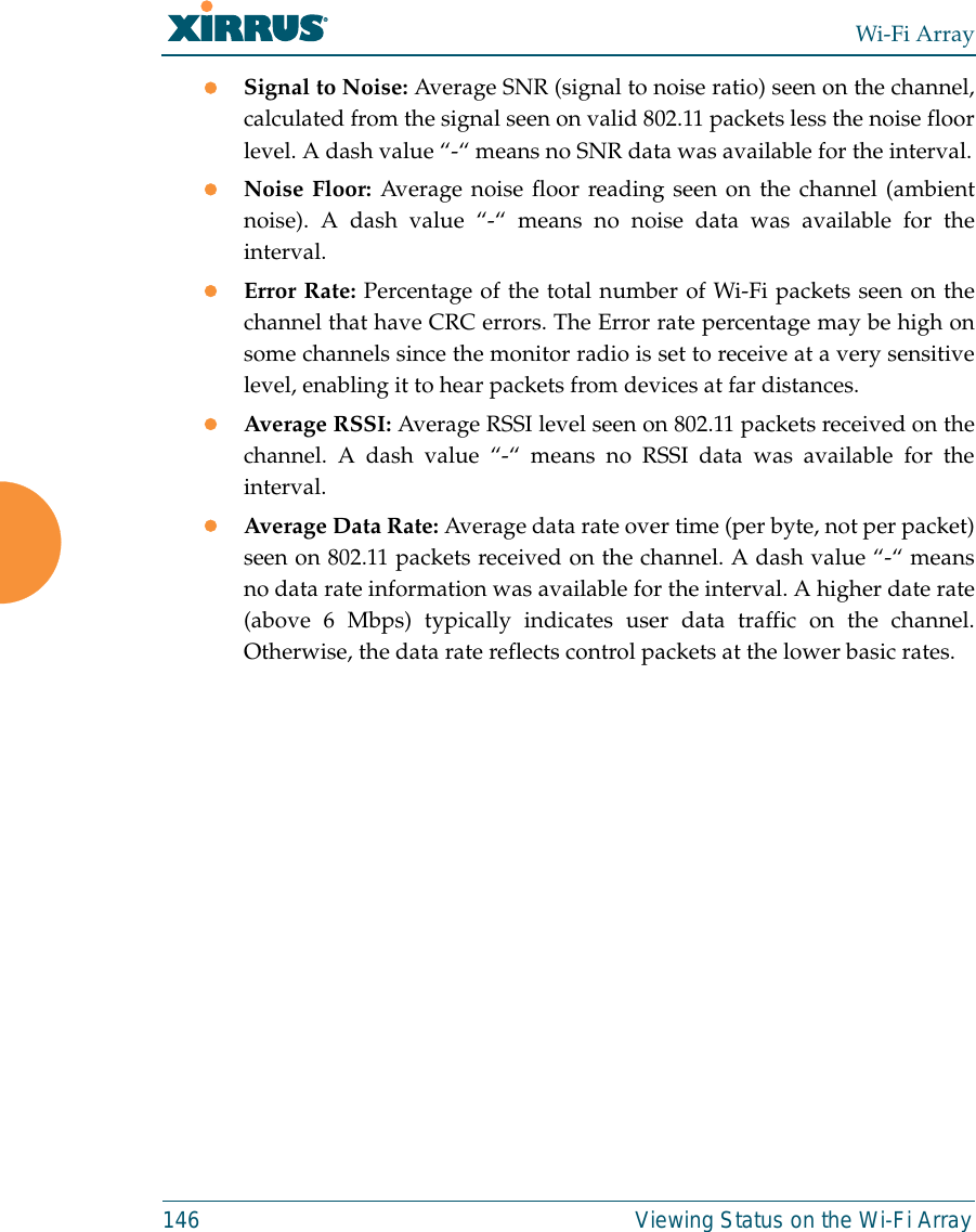 Wi-Fi Array146 Viewing Status on the Wi-Fi ArrayzSignal to Noise: Average SNR (signal to noise ratio) seen on the channel,calculated from the signal seen on valid 802.11 packets less the noise floorlevel. A dash value “-“ means no SNR data was available for the interval.zNoise Floor: Average noise floor reading seen on the channel (ambientnoise). A dash value “-“ means no noise data was available for theinterval.zError Rate: Percentage of the total number of Wi-Fi packets seen on thechannel that have CRC errors. The Error rate percentage may be high onsome channels since the monitor radio is set to receive at a very sensitivelevel, enabling it to hear packets from devices at far distances.zAverage RSSI: Average RSSI level seen on 802.11 packets received on thechannel. A dash value “-“ means no RSSI data was available for theinterval.zAverage Data Rate: Average data rate over time (per byte, not per packet)seen on 802.11 packets received on the channel. A dash value “-“ meansno data rate information was available for the interval. A higher date rate(above 6 Mbps) typically indicates user data traffic on the channel.Otherwise, the data rate reflects control packets at the lower basic rates.