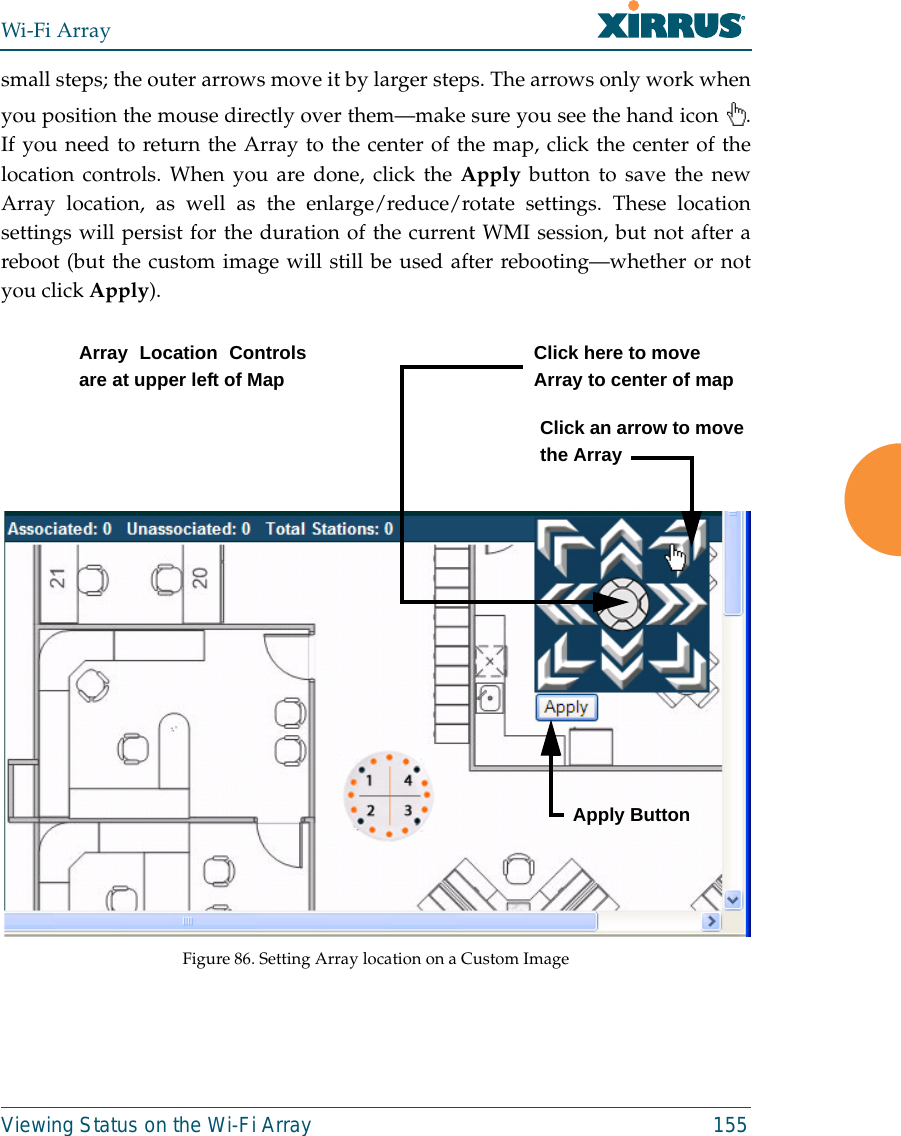 Wi-Fi ArrayViewing Status on the Wi-Fi Array 155small steps; the outer arrows move it by larger steps. The arrows only work whenyou position the mouse directly over them—make sure you see the hand icon  .If you need to return the Array to the center of the map, click the center of thelocation controls. When you are done, click the Apply button to save the newArray location, as well as the enlarge/reduce/rotate settings. These locationsettings will persist for the duration of the current WMI session, but not after areboot (but the custom image will still be used after rebooting—whether or notyou click Apply). Figure 86. Setting Array location on a Custom ImageClick an arrow to movethe ArrayArray Location Controlsare at upper left of MapClick here to moveArray to center of mapApply Button