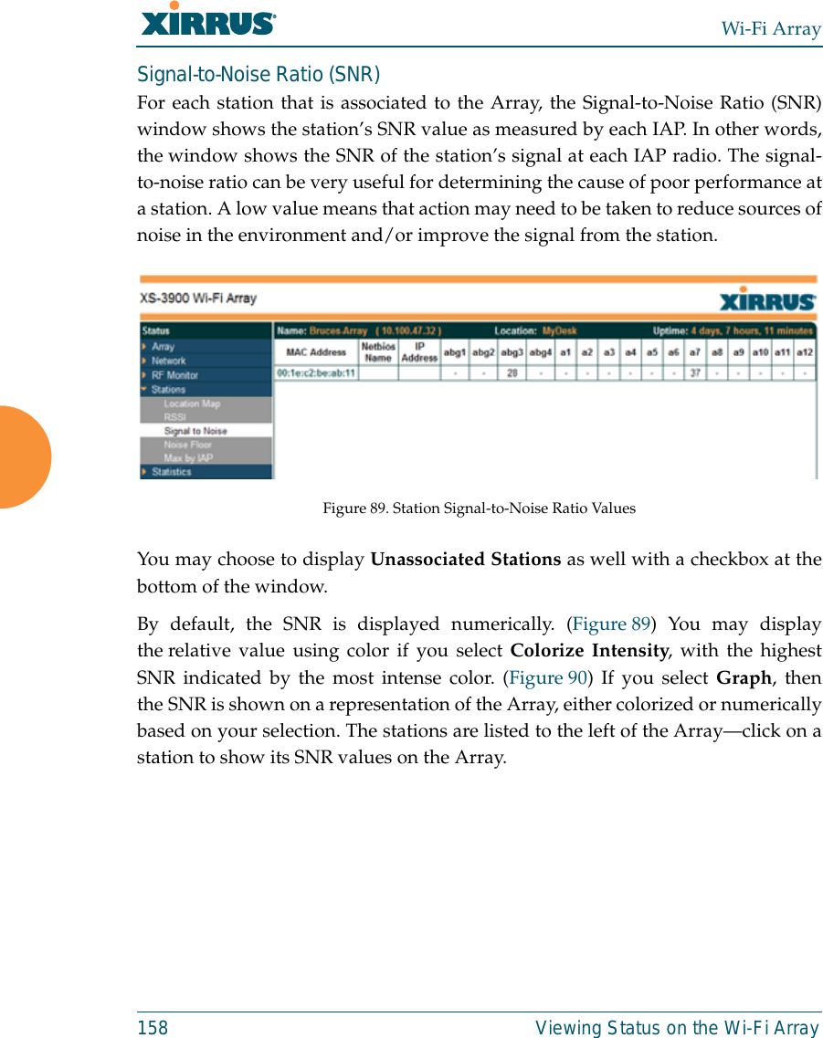 Wi-Fi Array158 Viewing Status on the Wi-Fi ArraySignal-to-Noise Ratio (SNR)For each station that is associated to the Array, the Signal-to-Noise Ratio (SNR)window shows the station’s SNR value as measured by each IAP. In other words,the window shows the SNR of the station’s signal at each IAP radio. The signal-to-noise ratio can be very useful for determining the cause of poor performance ata station. A low value means that action may need to be taken to reduce sources ofnoise in the environment and/or improve the signal from the station. Figure 89. Station Signal-to-Noise Ratio Values You may choose to display Unassociated Stations as well with a checkbox at thebottom of the window.By default, the SNR is displayed numerically. (Figure 89) You may displaythe relative value using color if you select Colorize Intensity, with the highestSNR indicated by the most intense color. (Figure 90) If you select Graph, thenthe SNR is shown on a representation of the Array, either colorized or numericallybased on your selection. The stations are listed to the left of the Array—click on astation to show its SNR values on the Array. 