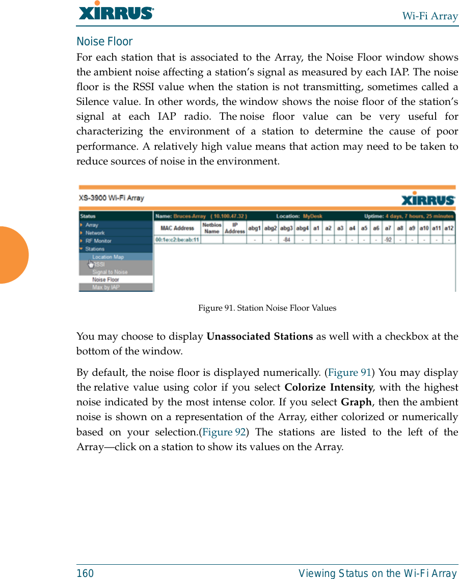 Wi-Fi Array160 Viewing Status on the Wi-Fi ArrayNoise Floor For each station that is associated to the Array, the Noise Floor window showsthe ambient noise affecting a station’s signal as measured by each IAP. The noisefloor is the RSSI value when the station is not transmitting, sometimes called aSilence value. In other words, the window shows the noise floor of the station’ssignal at each IAP radio. The noise floor value can be very useful forcharacterizing the environment of a station to determine the cause of poorperformance. A relatively high value means that action may need to be taken toreduce sources of noise in the environment. Figure 91. Station Noise Floor Values You may choose to display Unassociated Stations as well with a checkbox at thebottom of the window.By default, the noise floor is displayed numerically. (Figure 91) You may displaythe relative value using color if you select Colorize Intensity, with the highestnoise indicated by the most intense color. If you select Graph, then the ambientnoise is shown on a representation of the Array, either colorized or numericallybased on your selection.(Figure 92) The stations are listed to the left of theArray—click on a station to show its values on the Array. 