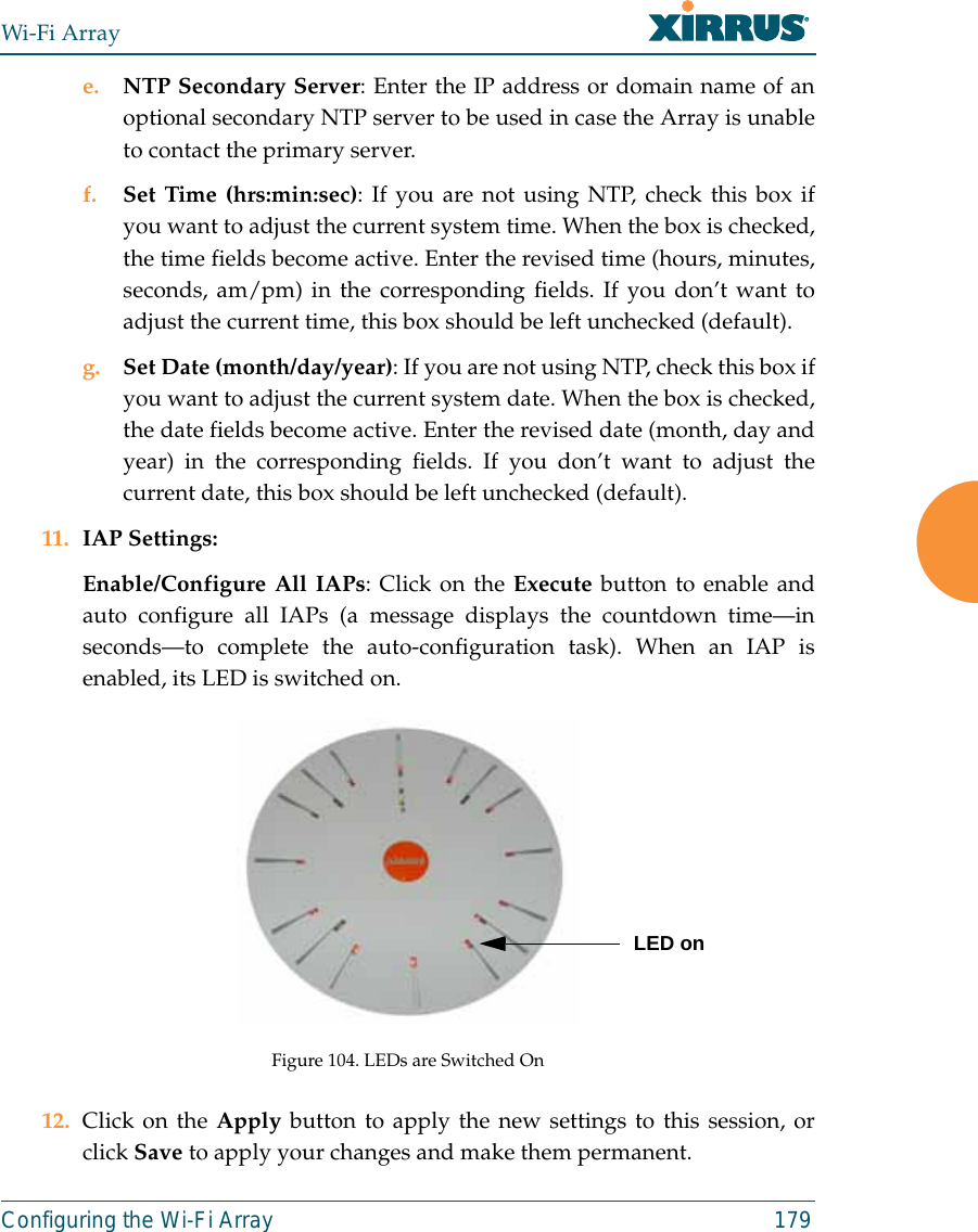 Wi-Fi ArrayConfiguring the Wi-Fi Array 179e. NTP Secondary Server: Enter the IP address or domain name of anoptional secondary NTP server to be used in case the Array is unableto contact the primary server.f. Set Time (hrs:min:sec): If you are not using NTP, check this box ifyou want to adjust the current system time. When the box is checked,the time fields become active. Enter the revised time (hours, minutes,seconds, am/pm) in the corresponding fields. If you don’t want toadjust the current time, this box should be left unchecked (default).g. Set Date (month/day/year): If you are not using NTP, check this box ifyou want to adjust the current system date. When the box is checked,the date fields become active. Enter the revised date (month, day andyear) in the corresponding fields. If you don’t want to adjust thecurrent date, this box should be left unchecked (default).11. IAP Settings:Enable/Configure All IAPs: Click on the Execute button to enable andauto configure all IAPs (a message displays the countdown time—inseconds—to complete the auto-configuration task). When an IAP isenabled, its LED is switched on.Figure 104. LEDs are Switched On12. Click on the Apply button to apply the new settings to this session, orclick Save to apply your changes and make them permanent.LED on