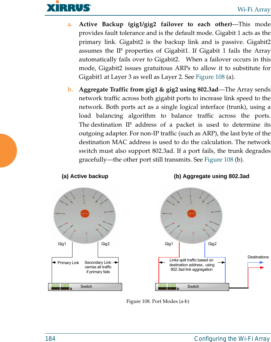 Wi-Fi Array184 Configuring the Wi-Fi Arraya. Active Backup (gig1/gig2 failover to each other)—This modeprovides fault tolerance and is the default mode. Gigabit 1 acts as theprimary link. Gigabit2 is the backup link and is passive. Gigabit2assumes the IP properties of Gigabit1. If Gigabit 1 fails the Arrayautomatically fails over to Gigabit2.   When a failover occurs in thismode, Gigabit2 issues gratuitous ARPs to allow it to substitute forGigabit1 at Layer 3 as well as Layer 2. See Figure 108 (a).b. Aggregate Traffic from gig1 &amp; gig2 using 802.3ad—The Array sendsnetwork traffic across both gigabit ports to increase link speed to thenetwork. Both ports act as a single logical interface (trunk), using aload balancing algorithm to balance traffic across the ports.The destination IP address of a packet is used to determine itsoutgoing adapter. For non-IP traffic (such as ARP), the last byte of thedestination MAC address is used to do the calculation. The networkswitch must also support 802.3ad. If a port fails, the trunk degradesgracefully—the other port still transmits. See Figure 108 (b).Figure 108. Port Modes (a-b)Gig1 Gig 2Primary Link Secondary Link :carries all traffic if primary failsSwitchGig1 Gig 2SwitchLinks split traffic based on destination address , using 802.3ad link aggregationDestinations(a) Active backup (b) Aggregate using 802.3ad