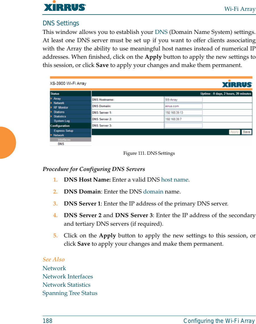 Wi-Fi Array188 Configuring the Wi-Fi ArrayDNS SettingsThis window allows you to establish your DNS (Domain Name System) settings.At least one DNS server must be set up if you want to offer clients associatingwith the Array the ability to use meaningful host names instead of numerical IPaddresses. When finished, click on the Apply button to apply the new settings tothis session, or click Save to apply your changes and make them permanent.Figure 111. DNS SettingsProcedure for Configuring DNS Servers1. DNS Host Name: Enter a valid DNS host name. 2. DNS Domain: Enter the DNS domain name.3. DNS Server 1: Enter the IP address of the primary DNS server.4. DNS Server 2 and DNS Server 3: Enter the IP address of the secondaryand tertiary DNS servers (if required).5. Click on the Apply button to apply the new settings to this session, orclick Save to apply your changes and make them permanent.See AlsoNetworkNetwork InterfacesNetwork StatisticsSpanning Tree Status