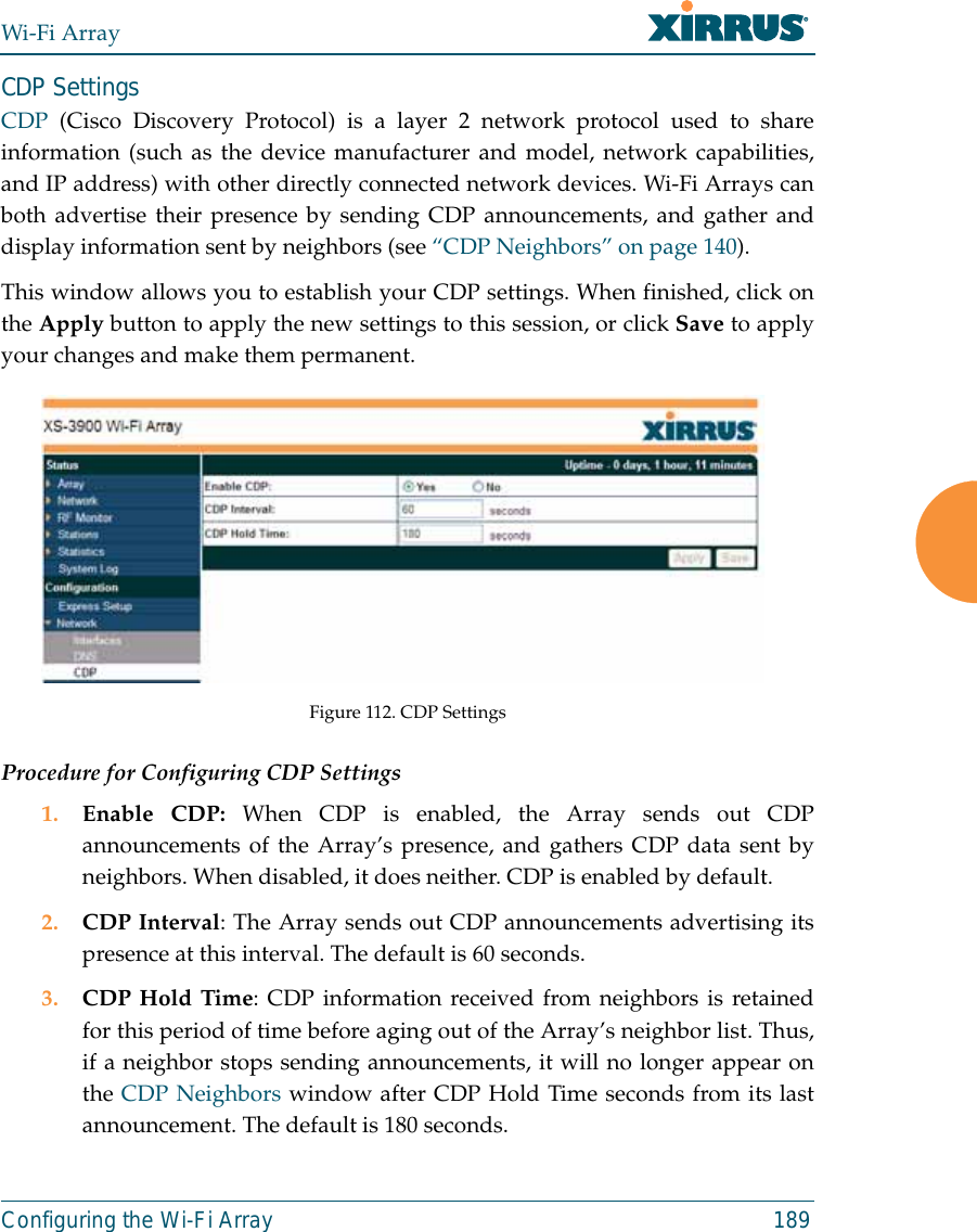 Wi-Fi ArrayConfiguring the Wi-Fi Array 189CDP Settings CDP  (Cisco Discovery Protocol) is a layer 2 network protocol used to shareinformation (such as the device manufacturer and model, network capabilities,and IP address) with other directly connected network devices. Wi-Fi Arrays canboth advertise their presence by sending CDP announcements, and gather anddisplay information sent by neighbors (see “CDP Neighbors” on page 140).This window allows you to establish your CDP settings. When finished, click onthe Apply button to apply the new settings to this session, or click Save to applyyour changes and make them permanent.Figure 112. CDP SettingsProcedure for Configuring CDP Settings 1. Enable CDP: When CDP is enabled, the Array sends out CDPannouncements of the Array’s presence, and gathers CDP data sent byneighbors. When disabled, it does neither. CDP is enabled by default. 2. CDP Interval: The Array sends out CDP announcements advertising itspresence at this interval. The default is 60 seconds.3. CDP Hold Time: CDP information received from neighbors is retainedfor this period of time before aging out of the Array’s neighbor list. Thus,if a neighbor stops sending announcements, it will no longer appear onthe CDP Neighbors window after CDP Hold Time seconds from its lastannouncement. The default is 180 seconds. 