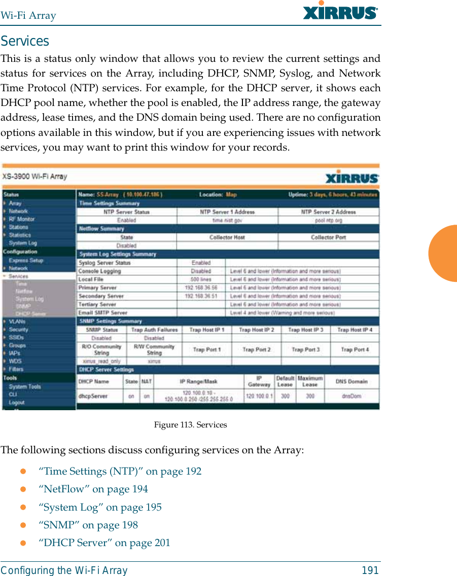 Wi-Fi ArrayConfiguring the Wi-Fi Array 191ServicesThis is a status only window that allows you to review the current settings andstatus for services on the Array, including DHCP, SNMP, Syslog, and NetworkTime Protocol (NTP) services. For example, for the DHCP server, it shows eachDHCP pool name, whether the pool is enabled, the IP address range, the gatewayaddress, lease times, and the DNS domain being used. There are no configurationoptions available in this window, but if you are experiencing issues with networkservices, you may want to print this window for your records. Figure 113. Services The following sections discuss configuring services on the Array:z“Time Settings (NTP)” on page 192z“NetFlow” on page 194z“System Log” on page 195z“SNMP” on page 198z“DHCP Server” on page 201