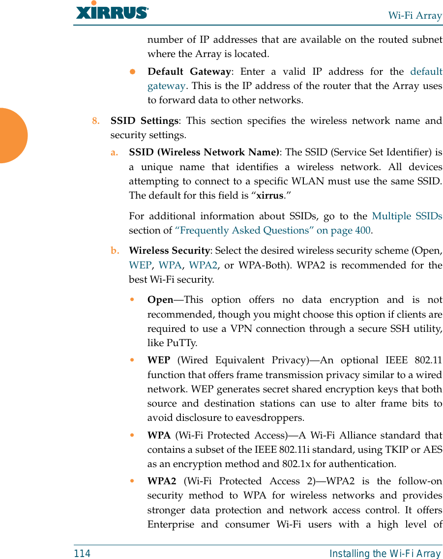 Wi-Fi Array114 Installing the Wi-Fi Arraynumber of IP addresses that are available on the routed subnetwhere the Array is located.zDefault Gateway: Enter a valid IP address for the defaultgateway. This is the IP address of the router that the Array usesto forward data to other networks.8. SSID Settings: This section specifies the wireless network name andsecurity settings.a. SSID (Wireless Network Name): The SSID (Service Set Identifier) isa unique name that identifies a wireless network. All devicesattempting to connect to a specific WLAN must use the same SSID.The default for this field is “xirrus.”For additional information about SSIDs, go to the Multiple SSIDssection of “Frequently Asked Questions” on page 400.b. Wireless Security: Select the desired wireless security scheme (Open,WEP, WPA, WPA2, or WPA-Both). WPA2 is recommended for thebest Wi-Fi security.•Open—This option offers no data encryption and is notrecommended, though you might choose this option if clients arerequired to use a VPN connection through a secure SSH utility,like PuTTy.•WEP (Wired Equivalent Privacy)—An optional IEEE 802.11function that offers frame transmission privacy similar to a wirednetwork. WEP generates secret shared encryption keys that bothsource and destination stations can use to alter frame bits toavoid disclosure to eavesdroppers.•WPA (Wi-Fi Protected Access)—A Wi-Fi Alliance standard thatcontains a subset of the IEEE 802.11i standard, using TKIP or AESas an encryption method and 802.1x for authentication. •WPA2  (Wi-Fi Protected Access 2)—WPA2 is the follow-onsecurity method to WPA for wireless networks and providesstronger data protection and network access control. It offersEnterprise and consumer Wi-Fi users with a high level of