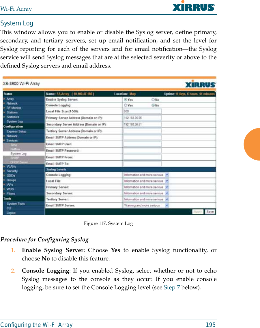 Wi-Fi ArrayConfiguring the Wi-Fi Array 195System LogThis window allows you to enable or disable the Syslog server, define primary,secondary, and tertiary servers, set up email notification, and set the level forSyslog reporting for each of the servers and for email notification—the Syslogservice will send Syslog messages that are at the selected severity or above to thedefined Syslog servers and email address.Figure 117. System Log Procedure for Configuring Syslog1. Enable Syslog Server: Choose  Yes to enable Syslog functionality, orchoose No to disable this feature.2. Console Logging: If you enabled Syslog, select whether or not to echoSyslog messages to the console as they occur. If you enable consolelogging, be sure to set the Console Logging level (see Step 7 below). 