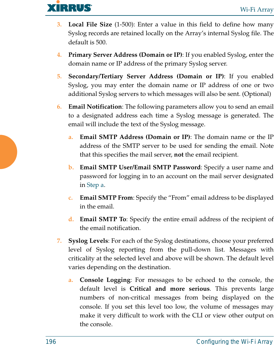 Wi-Fi Array196 Configuring the Wi-Fi Array3. Local File Size (1-500): Enter a value in this field to define how manySyslog records are retained locally on the Array’s internal Syslog file. Thedefault is 500.4. Primary Server Address (Domain or IP): If you enabled Syslog, enter thedomain name or IP address of the primary Syslog server.5. Secondary/Tertiary Server Address (Domain or IP): If you enabledSyslog, you may enter the domain name or IP address of one or twoadditional Syslog servers to which messages will also be sent. (Optional) 6. Email Notification: The following parameters allow you to send an emailto a designated address each time a Syslog message is generated. Theemail will include the text of the Syslog message. a. Email SMTP Address (Domain or IP): The domain name or the IPaddress of the SMTP server to be used for sending the email. Notethat this specifies the mail server, not the email recipient. b. Email SMTP User/Email SMTP Password: Specify a user name andpassword for logging in to an account on the mail server designatedin Step a. c. Email SMTP From: Specify the “From” email address to be displayedin the email.d. Email SMTP To: Specify the entire email address of the recipient ofthe email notification.7. Syslog Levels: For each of the Syslog destinations, choose your preferredlevel of Syslog reporting from the pull-down list. Messages withcriticality at the selected level and above will be shown. The default levelvaries depending on the destination. a. Console Logging: For messages to be echoed to the console, thedefault level is Critical and more serious. This prevents largenumbers of non-critical messages from being displayed on theconsole. If you set this level too low, the volume of messages maymake it very difficult to work with the CLI or view other output onthe console. 