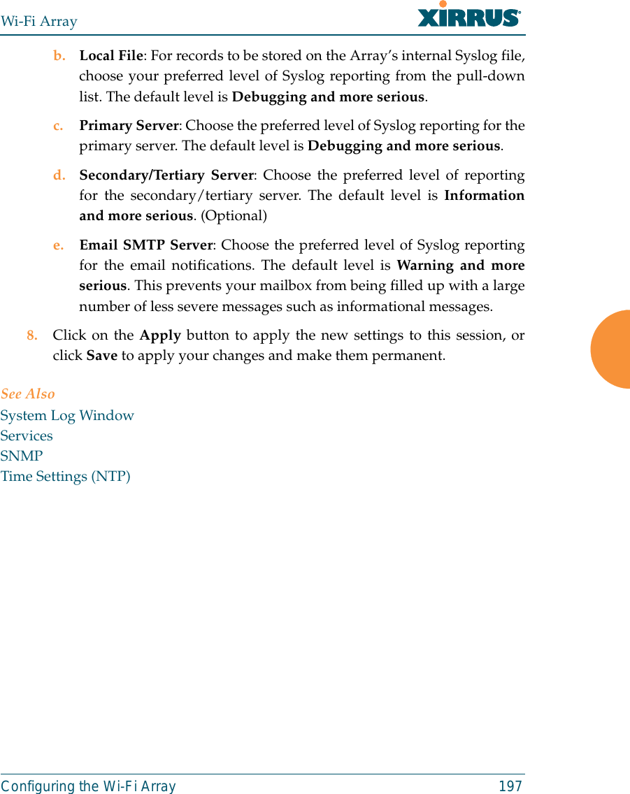 Wi-Fi ArrayConfiguring the Wi-Fi Array 197b. Local File: For records to be stored on the Array’s internal Syslog file,choose your preferred level of Syslog reporting from the pull-downlist. The default level is Debugging and more serious.c. Primary Server: Choose the preferred level of Syslog reporting for theprimary server. The default level is Debugging and more serious.d. Secondary/Tertiary Server: Choose the preferred level of reportingfor the secondary/tertiary server. The default level is Informationand more serious. (Optional)e. Email SMTP Server: Choose the preferred level of Syslog reportingfor the email notifications. The default level is Warning and moreserious. This prevents your mailbox from being filled up with a largenumber of less severe messages such as informational messages. 8. Click on the Apply button to apply the new settings to this session, orclick Save to apply your changes and make them permanent. See AlsoSystem Log WindowServicesSNMPTime Settings (NTP)