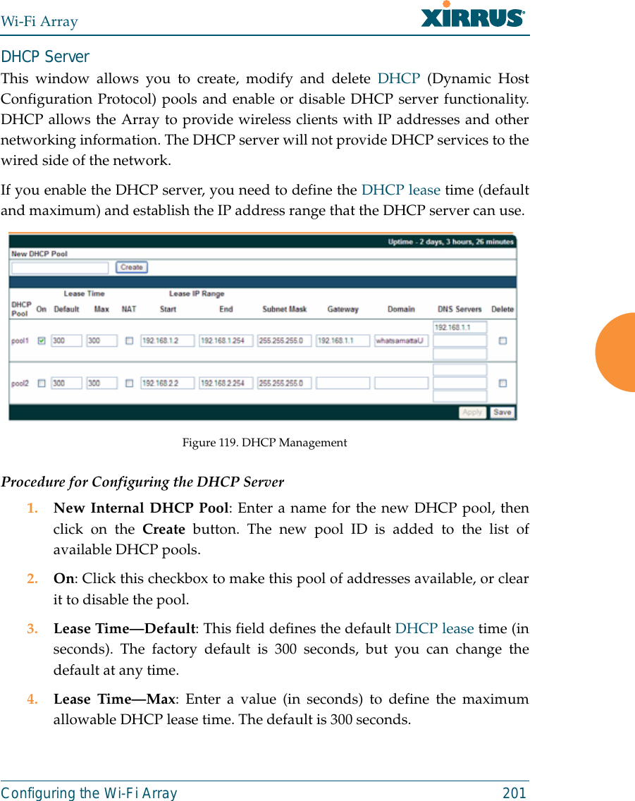 Wi-Fi ArrayConfiguring the Wi-Fi Array 201DHCP ServerThis window allows you to create, modify and delete DHCP (Dynamic HostConfiguration Protocol) pools and enable or disable DHCP server functionality.DHCP allows the Array to provide wireless clients with IP addresses and othernetworking information. The DHCP server will not provide DHCP services to thewired side of the network.If you enable the DHCP server, you need to define the DHCP lease time (defaultand maximum) and establish the IP address range that the DHCP server can use. Figure 119. DHCP ManagementProcedure for Configuring the DHCP Server1. New Internal DHCP Pool: Enter a name for the new DHCP pool, thenclick on the Create button. The new pool ID is added to the list ofavailable DHCP pools.2. On: Click this checkbox to make this pool of addresses available, or clearit to disable the pool.3. Lease Time—Default: This field defines the default DHCP lease time (inseconds). The factory default is 300 seconds, but you can change thedefault at any time.4. Lease Time—Max: Enter a value (in seconds) to define the maximumallowable DHCP lease time. The default is 300 seconds.