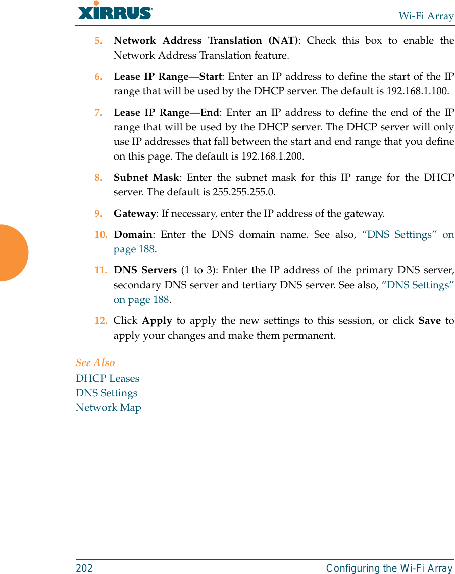 Wi-Fi Array202 Configuring the Wi-Fi Array5. Network Address Translation (NAT): Check this box to enable theNetwork Address Translation feature.6. Lease IP Range—Start: Enter an IP address to define the start of the IPrange that will be used by the DHCP server. The default is 192.168.1.100.7. Lease IP Range—End: Enter an IP address to define the end of the IPrange that will be used by the DHCP server. The DHCP server will onlyuse IP addresses that fall between the start and end range that you defineon this page. The default is 192.168.1.200.8. Subnet Mask: Enter the subnet mask for this IP range for the DHCPserver. The default is 255.255.255.0.9. Gateway: If necessary, enter the IP address of the gateway.10. Domain: Enter the DNS domain name. See also, “DNS Settings” onpage 188.11. DNS Servers (1 to 3): Enter the IP address of the primary DNS server,secondary DNS server and tertiary DNS server. See also, “DNS Settings”on page 188.12. Click Apply to apply the new settings to this session, or click Save toapply your changes and make them permanent.See AlsoDHCP LeasesDNS SettingsNetwork Map