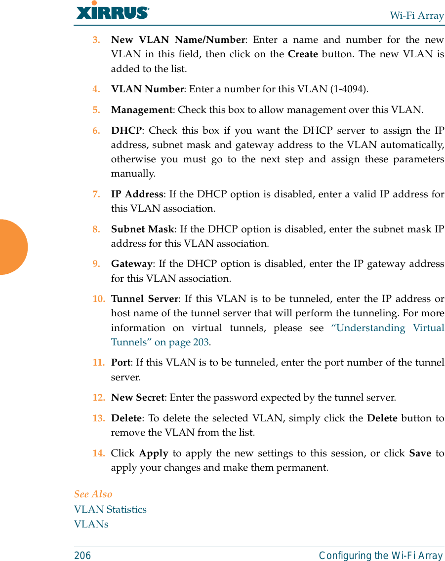 Wi-Fi Array206 Configuring the Wi-Fi Array3. New VLAN Name/Number: Enter a name and number for the newVLAN in this field, then click on the Create button. The new VLAN isadded to the list.4. VLAN Number: Enter a number for this VLAN (1-4094).5. Management: Check this box to allow management over this VLAN.6. DHCP: Check this box if you want the DHCP server to assign the IPaddress, subnet mask and gateway address to the VLAN automatically,otherwise you must go to the next step and assign these parametersmanually.7. IP Address: If the DHCP option is disabled, enter a valid IP address forthis VLAN association.8. Subnet Mask: If the DHCP option is disabled, enter the subnet mask IPaddress for this VLAN association.9. Gateway: If the DHCP option is disabled, enter the IP gateway addressfor this VLAN association.10. Tunnel Server: If this VLAN is to be tunneled, enter the IP address orhost name of the tunnel server that will perform the tunneling. For moreinformation on virtual tunnels, please see “Understanding VirtualTunnels” on page 203. 11. Port: If this VLAN is to be tunneled, enter the port number of the tunnelserver. 12. New Secret: Enter the password expected by the tunnel server.13. Delete: To delete the selected VLAN, simply click the Delete button toremove the VLAN from the list.14. Click Apply to apply the new settings to this session, or click Save toapply your changes and make them permanent.See AlsoVLAN StatisticsVLANs