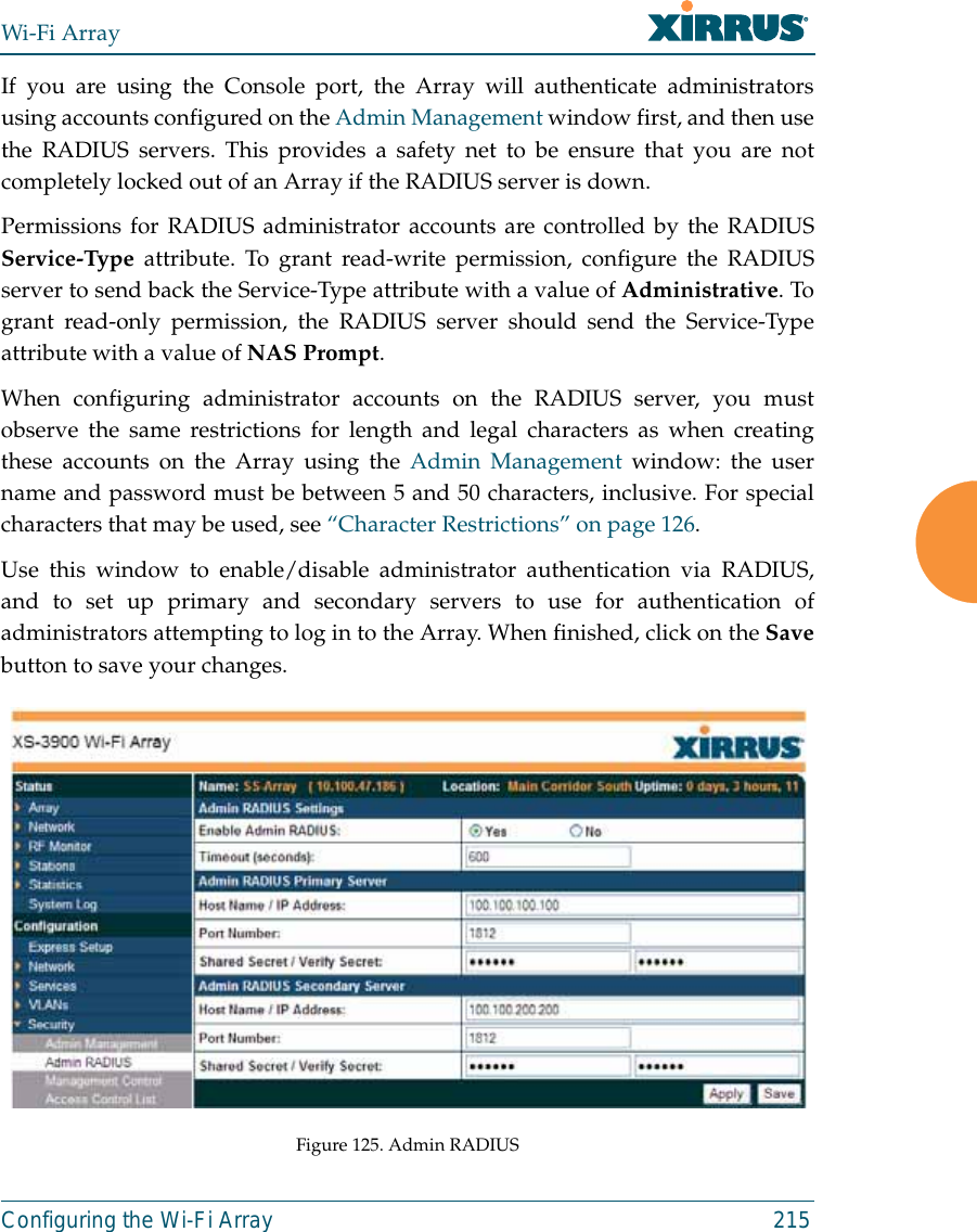 Wi-Fi ArrayConfiguring the Wi-Fi Array 215If you are using the Console port, the Array will authenticate administratorsusing accounts configured on the Admin Management window first, and then usethe RADIUS servers. This provides a safety net to be ensure that you are notcompletely locked out of an Array if the RADIUS server is down.Permissions for RADIUS administrator accounts are controlled by the RADIUSService-Type attribute. To grant read-write permission, configure the RADIUSserver to send back the Service-Type attribute with a value of Administrative. Togrant read-only permission, the RADIUS server should send the Service-Typeattribute with a value of NAS Prompt. When configuring administrator accounts on the RADIUS server, you mustobserve the same restrictions for length and legal characters as when creatingthese accounts on the Array using the Admin Management window: the username and password must be between 5 and 50 characters, inclusive. For specialcharacters that may be used, see “Character Restrictions” on page 126. Use this window to enable/disable administrator authentication via RADIUS,and to set up primary and secondary servers to use for authentication ofadministrators attempting to log in to the Array. When finished, click on the Savebutton to save your changes.Figure 125. Admin RADIUS 
