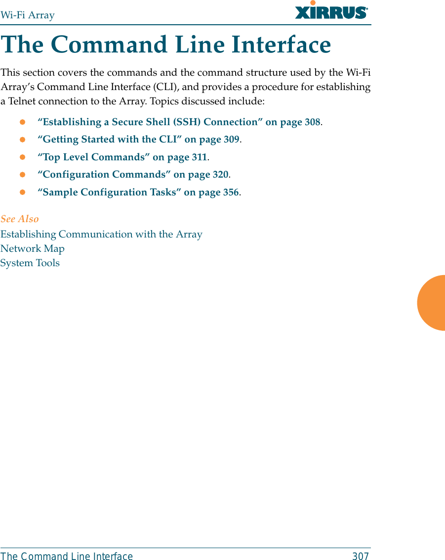 Wi-Fi ArrayThe Command Line Interface 307The Command Line InterfaceThis section covers the commands and the command structure used by the Wi-FiArray’s Command Line Interface (CLI), and provides a procedure for establishinga Telnet connection to the Array. Topics discussed include: z“Establishing a Secure Shell (SSH) Connection” on page 308.z“Getting Started with the CLI” on page 309.z“Top Level Commands” on page 311.z“Configuration Commands” on page 320.z“Sample Configuration Tasks” on page 356.See AlsoEstablishing Communication with the ArrayNetwork MapSystem Tools