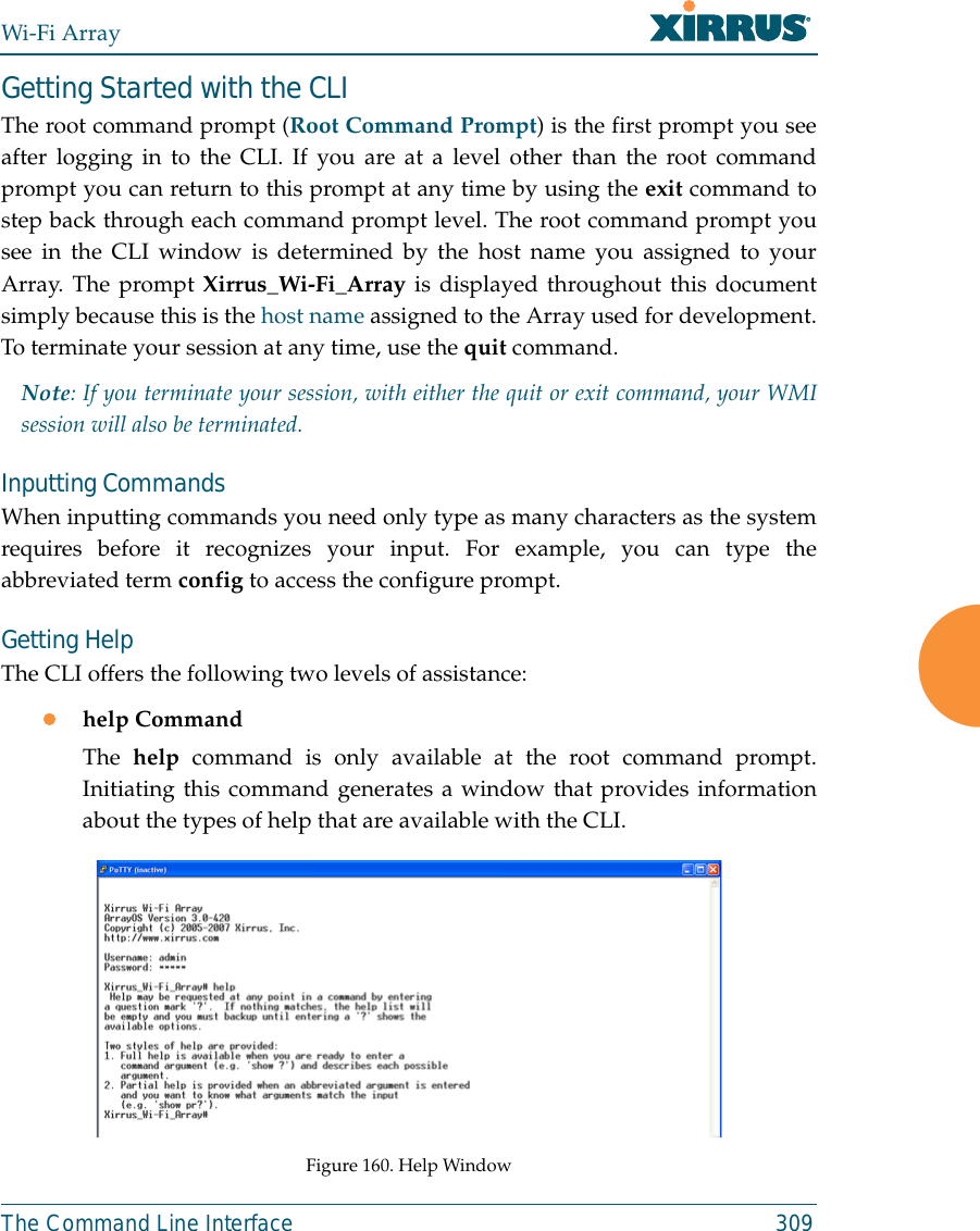 Wi-Fi ArrayThe Command Line Interface 309Getting Started with the CLIThe root command prompt (Root Command Prompt) is the first prompt you seeafter logging in to the CLI. If you are at a level other than the root commandprompt you can return to this prompt at any time by using the exit command tostep back through each command prompt level. The root command prompt yousee in the CLI window is determined by the host name you assigned to yourArray. The prompt Xirrus_Wi-Fi_Array is displayed throughout this documentsimply because this is the host name assigned to the Array used for development.To terminate your session at any time, use the quit command.Note: If you terminate your session, with either the quit or exit command, your WMIsession will also be terminated. Inputting CommandsWhen inputting commands you need only type as many characters as the systemrequires before it recognizes your input. For example, you can type theabbreviated term config to access the configure prompt.Getting HelpThe CLI offers the following two levels of assistance:zhelp CommandThe  help command is only available at the root command prompt.Initiating this command generates a window that provides informationabout the types of help that are available with the CLI.Figure 160. Help Window