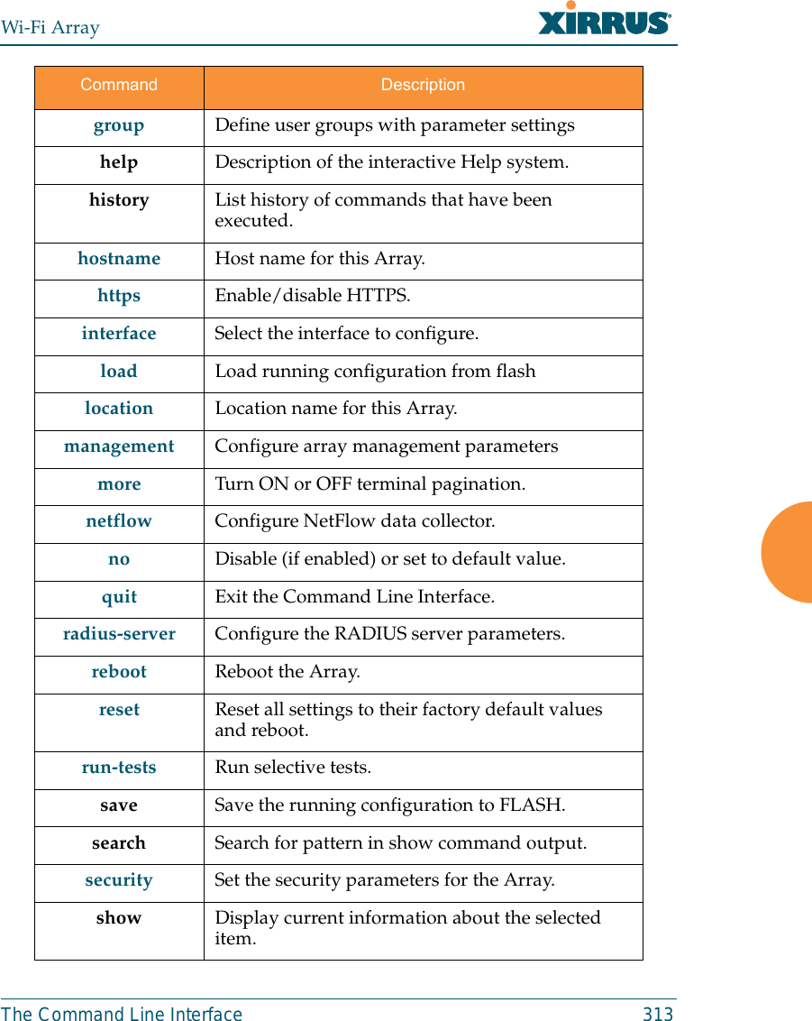 Wi-Fi ArrayThe Command Line Interface 313group Define user groups with parameter settingshelp Description of the interactive Help system.history List history of commands that have been executed.hostname Host name for this Array.https Enable/disable HTTPS.interface Select the interface to configure.load Load running configuration from flashlocation Location name for this Array.management Configure array management parametersmore Turn ON or OFF terminal pagination.netflow Configure NetFlow data collector. no Disable (if enabled) or set to default value.quit Exit the Command Line Interface.radius-server Configure the RADIUS server parameters.reboot Reboot the Array.reset Reset all settings to their factory default values and reboot.run-tests Run selective tests.save Save the running configuration to FLASH.search Search for pattern in show command output.security Set the security parameters for the Array.show Display current information about the selected item.Command Description