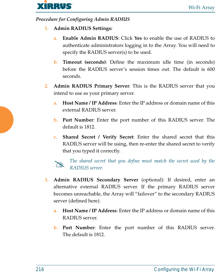 Wi-Fi Array216 Configuring the Wi-Fi ArrayProcedure for Configuring Admin RADIUS 1. Admin RADIUS Settings: a. Enable Admin RADIUS: Click Yes to enable the use of RADIUS toauthenticate administrators logging in to the Array. You will need tospecify the RADIUS server(s) to be used. b. Timeout (seconds): Define the maximum idle time (in seconds)before the RADIUS server’s session times out. The default is 600seconds.2. Admin RADIUS Primary Server: This is the RADIUS server that youintend to use as your primary server.a. Host Name / IP Address: Enter the IP address or domain name of thisexternal RADIUS server.b. Port Number: Enter the port number of this RADIUS server. Thedefault is 1812.c. Shared Secret / Verify Secret: Enter the shared secret that thisRADIUS server will be using, then re-enter the shared secret to verifythat you typed it correctly.3. Admin RADIUS Secondary Server (optional): If desired, enter analternative external RADIUS server. If the primary RADIUS serverbecomes unreachable, the Array will “failover” to the secondary RADIUSserver (defined here).a. Host Name / IP Address: Enter the IP address or domain name of thisRADIUS server.b. Port Number: Enter the port number of this RADIUS server.The default is 1812.#The shared secret that you define must match the secret used by theRADIUS server.